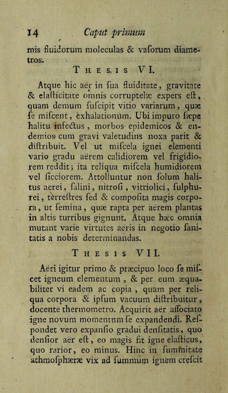 14 . Caput prbmm t mis fluidorum moleculas & vaforum diame- tros. T H E S. I s V 1. Atque hic aer iii fua flaiditate, gravitate & cladicitate omnis corruptela: expers eft, quam demum fufeipit vitio variarum, qu9e fe mifcent, exhalationum. Ubi impuro fsepe halitu infedlus , morbos epidemicos & en- demio» cum gravi valetudins noxa parit & diftribuit. Vel ut mifcela ignei elementi vario gradu aerem calidiorem vel frigidio- rem reddit; ita reliqua mifcela humidioreni vel ficciorem. Attolluntur non folum hali- tus aerei, falini, nitrofi , vitriolici, fulphu- rei 5 tWeilres fed & compofita magis corpo- ra , ut femina, quae rapta per aerem plantas in altis turribus gignunt. Atque haec omnia mutant varie virtutes aeris in negotio fani- tatis a nobis determinandas. Thesis VII. Aeri igitur primo & prsecipuo loco fe mif- cet igneum elementum , & per eum aequa- biliter vi eadem ac copia , quam per reli- qua corpora & ipfum vacuum diftribuitur, docente thermometro. Acquirit aer alTociato igne novum momemumfe expandendi. Ref- pondet vero expanfio gradui denfitatis, quo denfior aer eft, eo magis fit igne elafticus, quo rarior, eo minus. Hinc in fummitate