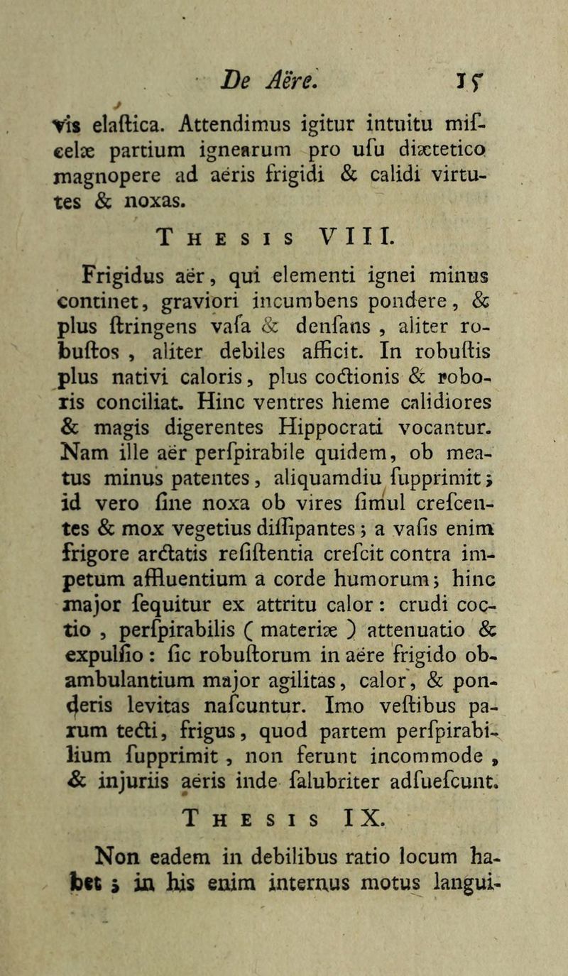 ris elaftica. Attendimus igitur intuitu mif- eelse partium ignearum pro ufu dixtetico magnopere ad aeris frigidi & calidi virtu- tes & noxas. Thesis VII I. Frigidus aer, qui elementi ignei minus continet, graviori incumbens pondere, & plus ftringens vafa & denfans , aliter ro- buftos , aliter debiles afficit. In robuftis plus nativi caloris, plus codionis & robo- ris conciliat. Hinc ventres hieme calidiores & magis digerentes Hippocrati vocantur. Nam ille aer perfpirabile quidem, ob mea- tus minus patentes, aliquamdiu fupprimit > id vero fine noxa ob vires firriul crefcen- tcs & mox vegetius diflipantes; a vafis enim frigore ardatis refiftentia crefcit contra im- petum affluentium a corde humorum; hinc major fequitur ex attritu calor: crudi coc- tio , perfpirabilis ( materix ) attenuatio & expulfio : fic robuftorum in aere frigido ob- ambulantium major agilitas, calor, & pon- deris levitas nafcuntur. Imo veftibus pa- rum tedi, frigus, quod partem perfpirabi- lium fupprimit, non ferunt incommode , & injuriis aeris inde falubriter adfuefcunt. Thesis IX. Non eadem in debilibus ratio locum ha-