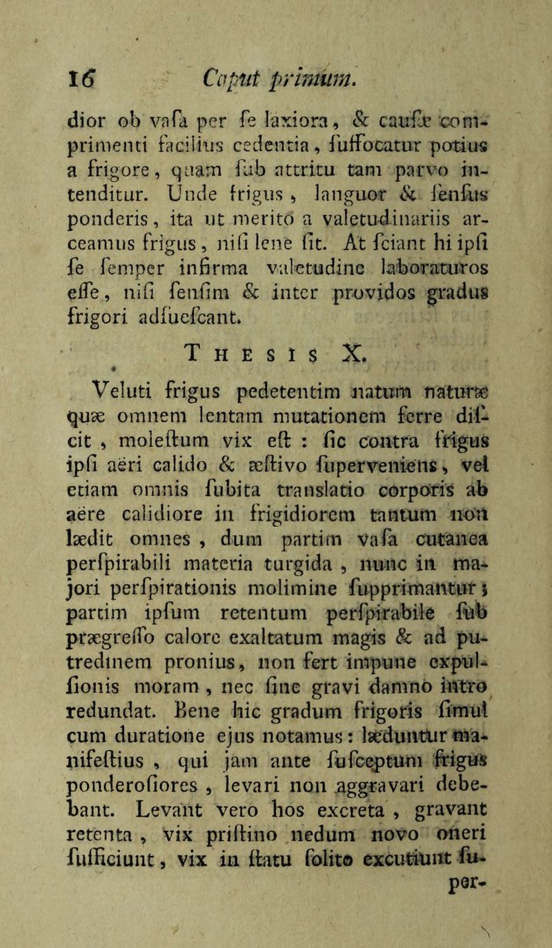 dior ob vnfa per fe laxiora, 8c caiife'com- primenti Facilhis cedentia, iuffocatur portius a frigore, qaam fab attritu tam parvo in- tenditur. Unde frigus , languor Jenfus ponderis, ita ut merito a valetudinariis ar- ceamus frigus , nili lene fit. At fciant hiipfi fe femper infirma valetudine laboraturos elTe, nifi fenfim & inter providos gradus frigori adfuefeant» Thesis X. • Vel uti frigus pedetentim natum naturse quae omnem lentam mutationem ferre dil- cit , moieftum vix eft : fic contra frigus ipfi aeri calido & ccftivo fuperveniens, vet etiam omnis fubita translatio corporis ab aere calidiore in frigidiorem tantum iion laedit omnes , dum partim vafa cutanea perfpirabili materia turgida , nunc in ma- jori perfpirationis molimine fupprimantur 5 parcim ipfum retentum perfpirabile fiab praegreiTo calore exaltatum magis & ad pu- tredinem pronius, non fert impune cxpul- fionis moram , nec fine gravi damno intro redundat. Bene hic gradum frigoris fimul cum duratione ejus notamus: Isedunturma- nifeftius , qui jam ante fufce^tuni frigus poiiderofiores , levari 11011 aggravari debe- bant. Levant vero hos excreta , gravant retenta , vix prilfiiio nedum novo oneri fufficiunt, vix in ilatu folito excutiunt fu* por- N