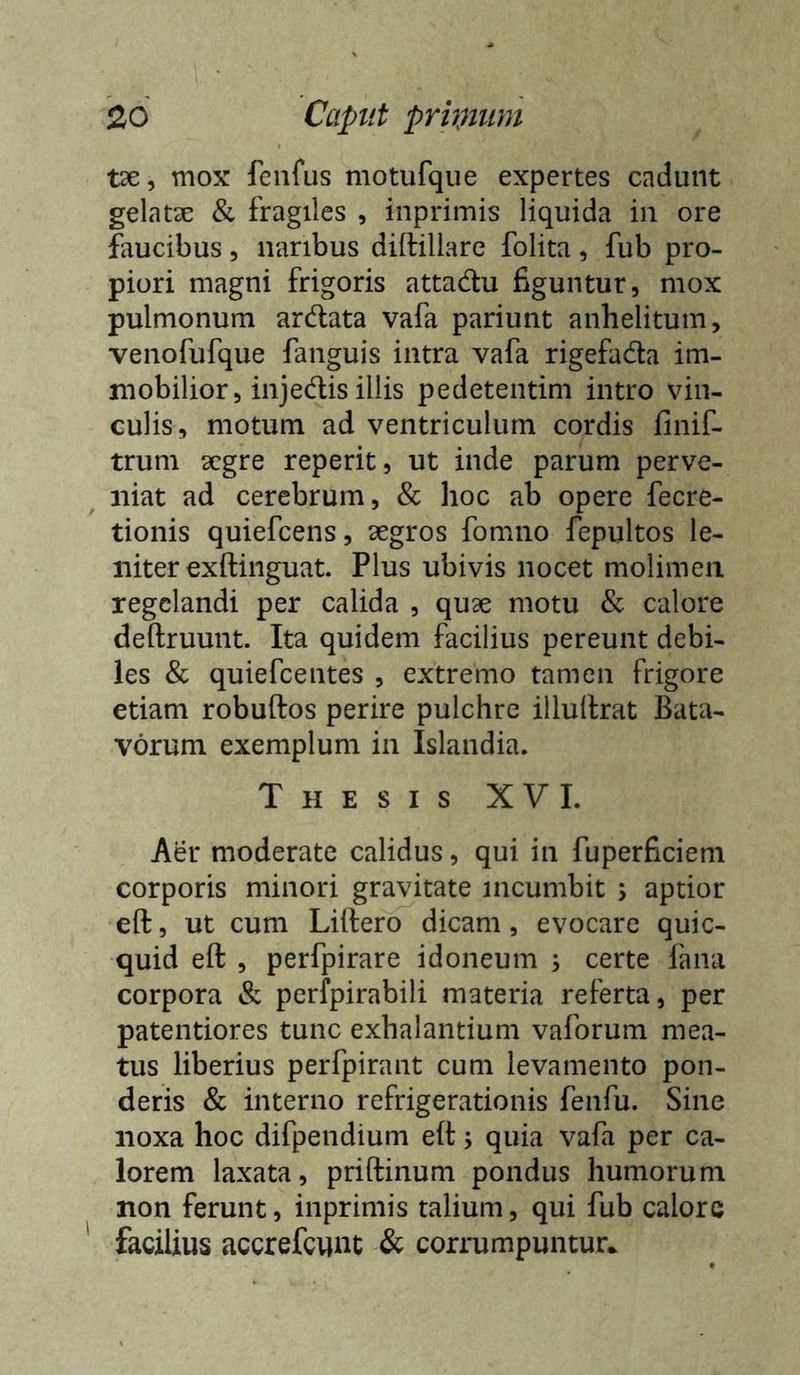 tae, mox fenfus motufque expertes cadunt gelatse & fragiles , inprimis liquida in ore faucibus, naribus diftillarc folita, fub pro- piori magni frigoris attadtu figuntur, mox pulmonum ardata vafa pariunt anhelitum, venofufque fanguis intra vafa rigefada im- mobilior, injedis illis pedetentim intro vin- culis, motum ad ventriculum cordis finif- trum aegre reperit, ut inde parum perve- niat ad cerebrum, & hoc ab opere fecre- tionis quiefeens, aegros fomno fepultos le- niter exftinguat. Plus ubivis nocet molimen regelandi per calida , quae motu & calore deftruunt. Ita quidem facilius pereunt debi- les & quiefeentes , extremo tamen frigore etiam robuftos perire pulchre illuilrat Bata- vorum exemplum in Islandia. Thesis X V L Aer moderate calidus, qui in fuperficiem corporis minori gravitate incumbit \ aptior eft, ut cum Liftero dicam, evocare quic- quid eft , perfpirare idoneum 3 certe fana corpora & perfpirabili materia referta, per patentiores tunc exhalantium vaforum mea- tus liberius perfpirant cum levamento pon- deris & interno refrigerationis fenfu. Sine noxa hoc difpendium eft; quia vafa per ca- lorem laxata, priftinum pondus humorum non ferunt, inprimis talium, qui fub calore ' facilius accrefeunt & corrumpuntur^