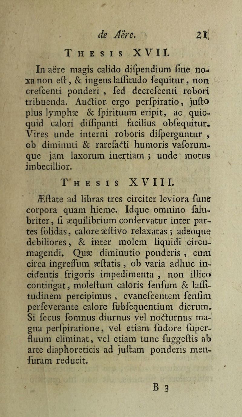 Thesis XVII. Iii aere magis calido difpendium fine iio-t’ xa non efi:, & ingens laflitiido fequitur , non crercenti ponderi , fed decrefcenti robori tribuenda. Audior ergo perfpiratio, jufto plus lymphx & rpirituum eripit, ac quic- quid calori difiipanti facilius obfequitur. Vires unde interni roboris difperguntur , ob diminuti & rarefadi humoris vaforuni- que jam laxorum inertiam 5 unde motus imbecillior. Thesis XVIII. iEftate ad libras tres circiter leviora funtr corpora quam hieme. Idque omnino falu- briter, fi aequilibrium confervatur inter par- tes folidas, calore seftivo relaxatas 3 adeoque debiliores, & inter molem liquidi circu- magendi. Quae diminutio ponderis , cum circa ingrefliim aeftatis, ob varia adhuc in- cidentis frigoris impedimenta , non illico contingat, moleftum caloris fenfum & lafli- tudinem percipimus , evaneicentem fenfim perfeverante calore fubfequentium dierum. Si fecus fomnus diurnus vel noclurnus ma- gna perfpiratione, vel etiam fudore fuper- fluum eliminat, vel etiam tunc fuggeftis ab arte diaphoreticis ad juftam ponderis men- furam reducit.