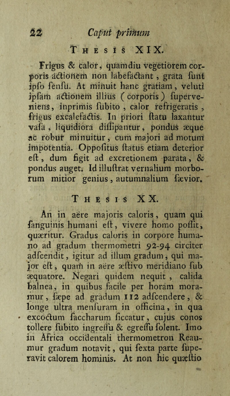 Thesis XIX. Frigns & calor, quam diu vegetiorem cor- poris adiollem non labefadant, grata funt ipfo feiifu. At minuit hanc gratiam, veluti jpfam adlionem illius (corporis) fuperve- niens, inprimis fubito , calor refrigeratis , frigus excalefadis. In priori ftatu laxantur vafa , liquidiora diffipantur, pondus aeque ac robur minuitur, cum majori admotum impotentia. Oppofitus ftatus etiam deterior eft, dum figit ad excretionem parata, & pondus auget. Id illuftrat vernalium morbo- rum mitior genius , autumnalium Taevior. Thesis XX. An in aere majoris caloris, quam qui fanguinis humani eft, vivere homo poftit, quaeritur. Gradus caloris in corpore huma- no ad gradum thermometri 92-94 circiter adfcendit, igitur ad illum gradum, qui ma- jor eft, quarh in aere aeftivo meridiano fub sequatore. Negari quidem nequit , calida balnea, in quibus facile per horam mora- mur, fepe ad gradum 112 adfcendere, & longe ultra menfuram in officina, in qua - excodum faccharum ficcatur , cujus conos tollere fubito ingreifu & egreiTu folent. Imo in Africa occidentali thermometron Reau- mur gradum notavit, qui fexta parte fupe- ravit calorem hominis. At non hic quxftio