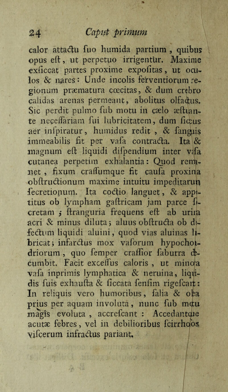 calor attadtu fuo humida partium , quibus opus eft, ut perpetuo irrigentUr. Maxime exficcat partes proxime expofitas, ut oai- los & nares: Unde incolis fervendorum re- gionum praematura coecitas, & dum crabro calidas arenas permeant, abolitus olfaius. Sic perdit pulmo fub motu in c^elo seftian- te necelTariam fui lubricitatem, dum fiqpus aer infpiratur, humidus redit , & fandis immeabilis fit per vafa contradla. Ita & magnum eft liquidi difpendium inter v^fa cutanea perpetim exhalantia: Quod rerrn- net , fixum cralTumque fit caufa proxinja obflrudionum maxime intuitu impeditaru^t fecretiopum. Ita codio languet, & appt- titus ob lympham gaftricam jam parce ff- cretam ,• ftranguria frequens eft ab uriiia acri & minus diluta j aluus obftruda ob dl- fedKm liquidi aluini, quod vias aluinas U- bricatj infardus mox vaforum hypochon- driorum 5 quo fempcr crailior faburra dp- cumbit. Facit excelTus caloris , ut minora vafa inprimis lymphatica & neruina, liqiji- dis fuis exhaufta & ficcata fenfim rigefcaif: In reliquis vero humoribus, falia & olfca prius per aquam involuta, nunc fub miu magis evoluta , accrefcant : Accedantaie acutae febres, vel in debilioribus fcirrholo? vifcerum infradus pariant, j