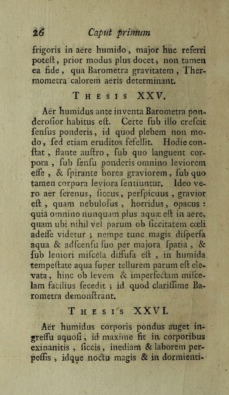 frigoris in aere humido, major huc referri poteft, prior modus plus docet j non tamen ea fide , qua Barometra gravitatem , Ther- mometra calorem aeris determinant Thesis XXV. Aer humidus ante inventa Barometra pon- derofior habitus e(t. Certe fub illo crefcit fenfus ponderis, id quod plebem non mo- do , fed etiam eruditos fefellit. Hodie con- flat , flante auftro, fub quo languent cor- pora , fub fenfu ponderis omnino leviorem efle , & fpirante borea graviorem, fub quo tamen corpora leviora fentiuntur. Ideo ve- ro aer ferenus, ficcus, perfpicuus , gravior efl: , quam nebulofus , horridus, opacus : quia omnino nunquam plus aqux efl: in aere, quam ubi nihil vel parum ob ficcitateni coeli adelfe videtur 3 nempe tunc magis difperfa aqua & adfcenfu fuo per majora fpatia , & fub leniori mifcela diflTufa ell , in humida terapeftate aqua fuper tellurem parum efl ele- vata, hinc ob levem & imperfectam mifee- lam facilius fecedit j id quod clariffime Ba- rometra demonilrant Thesis XXVI. Aer humidus corporis pondus auget in- greflu aquofi, id maxime fit in corporibus exinanitis , ficcis, inediam & laborem per- peflis , idque noctu magis & in dormienti-