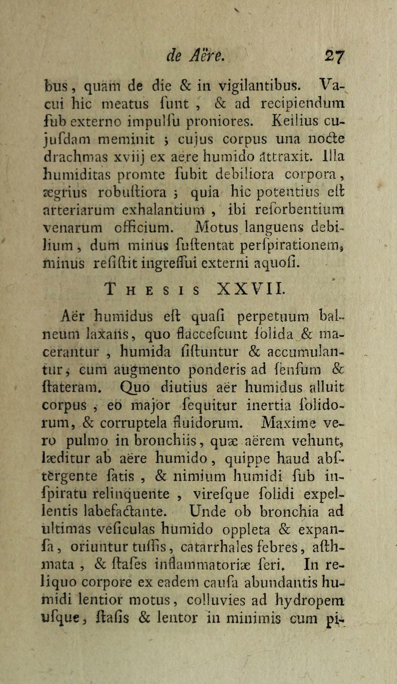 bus, quam de die & iii vigilantibus. Va- cui hic meatus riint , & ad recipiendum fub externo impulfu proniores. Keilius cu- jufdam meminit j cujus corpus una node drachmas xviij ex aere humido attraxit. Illa humiditas promte fubit debiliora corpora, tegrius robulliora 3 quia hic potentius ell arteriarum exhalantium , ibi reforbentium venarum officium. Motus languens debi- lium , dum minus fuftentat perfpirationem, minus refiftit ingrelTui externi aquofi. Thesis XXVII. Aer humidus eft quafi perpetuum bal- neum laxans, quo flaccefeunt Iblida & ma- cerantur , humida liftuntur & accumulan- tur , cum augmento ponderis ad {enfurn & {lateram. Quo diutius aer humidus alluit corpus , eo major fequitur inertia {olido- rum, & corruptela nuidorum. Maxime ve- ro pulmo in bronchiis, quse aerem vehunt, laeditur ab aere humido, quippe haud abf- t^rgente fatis , & nimium humidi fub in- fpiratu relinquente , virefque {olidi expel- lentis labefadante. Unde ob bronchia ad ultimas veficulas humido oppleta & expan- fa, oriuntur tuffis, catarrhales febres, afth- mata , & ftafes inflammatoriae feri» In re- liquo corpore ex eadem caufa abundantis hu- midi lentior motus, colluvies ad hydropem ufque, ftafis & lentor in minimis cum pi,-