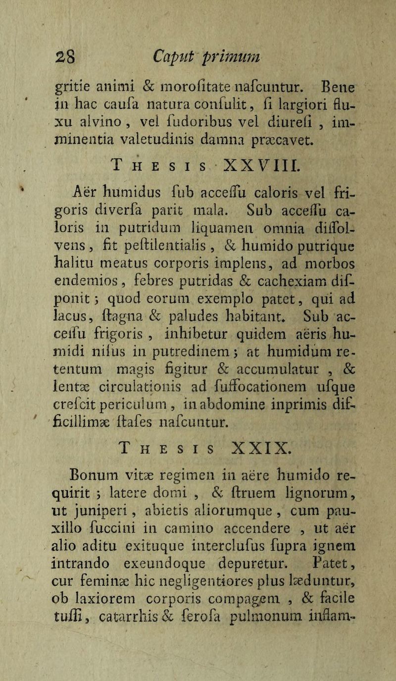 gritie animi & morofitate nafcuiitur. Bene in hac caufa natura confulit, fi largiori flu- xu alvino , vel fudoribus vel diurefi , im- minentia valetudinis damna prsecavet. Thesis XXVIIL Aer humidus fub acceflli caloris vel fri- goris diverfa parit mala. Sub acceflli ca- loris in putridum liquamen omnia diflbl- vens , fit peftilentialis , & humido putrique halitu meatus corporis implens, ad morbos endemios , febres putridas & cachexiam dif- ponit; quod eorum exemplo patet, qui ad lacus, ftagna & paludes habitant* Sub ac- ceifu frigoris , inhibetur quidem aeris hu- midi nilus in putredinem j at humidum re- tentum magis figitur & accumulatur , & lentse circulationis ad fuffocationem ufque crefcit periculum , in abdomine inprimis dif- ficillimae itafes nafcuntur. Thesis XXIX. Bonum vit3e regimen in aere humido re- quirit j latere domi , & ftruem lignorum, ut juniperi, abietis aliorumque , cum pau- xillo fuccini in camino accendere , ut aer alio aditu exituque interclufus fupra ignem intrando exeundoque depuretur. Patet, cur femiiicc hic negligentiores plus Iseduntur, ob laxiorem corporis compagem , & facile tufli, catarrhis& ferofa pulmonum iaflam-