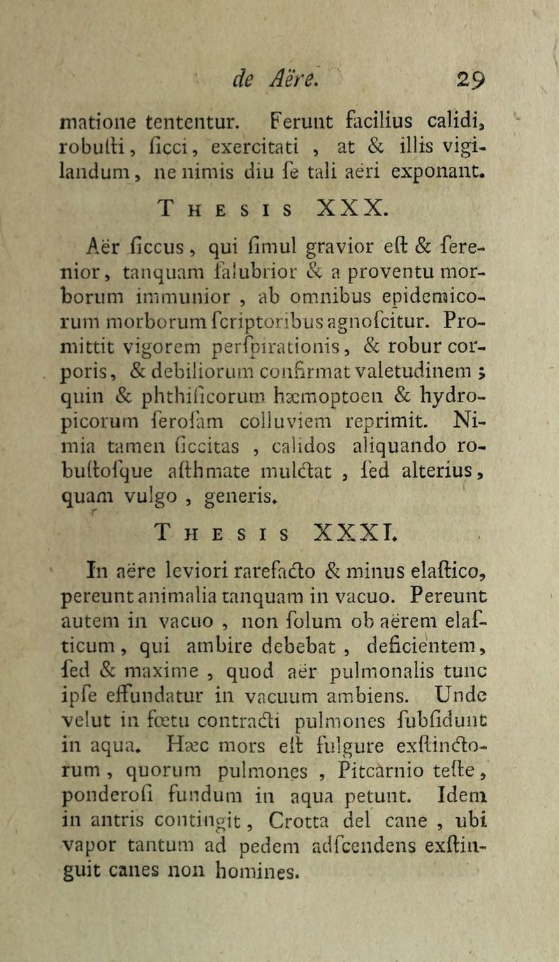 \ matioiie tententur. Ferunt facilius calidi, robutfi, ficci, exercitati , at & illis vigi- landum 5 ne nimis diu fe tali aeri exponant. Thesis XXX. Aer ficcus, qui fimul gravior eft & fere- nior, tanquam ialubrior & a proventu mor- borum immunior , ab omnibus epidemico- rum morborum fcriptoribusagnofcitur. Pro- mittit vigorem perfpirationis, & robur cor- poris , & debiliorum confirmat valetudinem ; quin & phthificorum h3cmoptoen & hydro- picorum ferolam colluviem reprimit. Ni- mia tamen ficcitas , calidos aliquando ro- bulfolque afthmate mulc1:at , Ted alterius, quam vulgo , generis. Thesis XXXT. In aere leviori rarefado & minus elaftico, pereunt animalia tanquam in vacuo. Pereunt autem in vacuo , non folum ob aerem elaf- ticum, qui ambire debebat , deficientem, fed & maxime , quod aer pulmonalis tunc ipfe effundatur in vacuum ambiens. Unde velut in foetu contradi pulmones fubfidunt in aqua. Hsec mors ell fulgure exftindo- rum , quorum pulmones , Pitearnio tefte, ponderofi fundum in aqua petunt. Idem in antris contingit, Crotta dei cane , ubi vapor tantum ad pedem adfcendens exftiii- guit canes non homines.