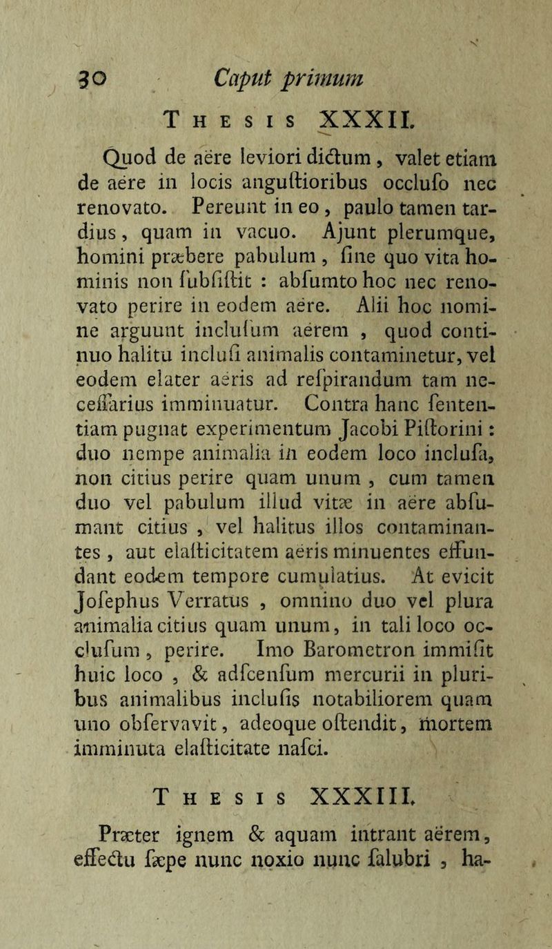 Thesis XXXII. Quod de aere leviori didum , valet etiam de aere in locis anguftioribus occlufo nec renovato. Pereunt in eo, paulo tamen tar- dius , quam in vacuo. Ajunt plerumque, homini praebere pabulum , fine quo vita ho- minis non fubfiftit : abfumto hoc nec reno- vato perire in eodem aere. Alii hoc nomi- ne arguunt inclullim aerem , quod conti- nuo halitu inclufi animalis contaminetur, vel eodem elater aeris ad refpirandum tam ne- cefiarius imminuatur. Contra hanc fenten- tiam pugnat experimentum Jacobi Piftorini: duo nempe animalia in eodem loco incluPa, non citius perire quam unum , cum tamen duo vel pabulum illud vitae in aere abfu- mant citius , vel halitus illos contaminan- tes , aut elaliicitatem aeris minuentes ejfun- dant eodem tempore cumulatius. At evicit Jofephus Verratus , omnino duo vcl plura animalia citius quam unum, in tali loco oc- ciufum , perire. Imo Barometron immifit huic loco , & adrcenfum mercurii in pluri- bus animalibus inclufis notabiliorem quam uno obfervavit, adeoque oftendit, liiortem imminuta elafticitate nafci. Thesis XXXIIL Praeter ignem & aquam intrant aerem, ejSedu faepe nunc noxio nunc falubri 3 ha-