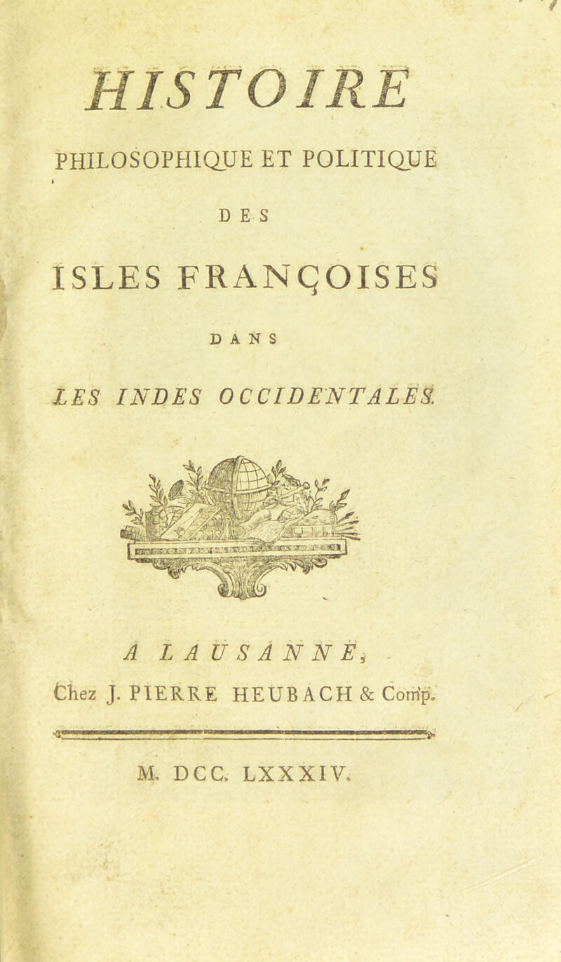 HISTOIRE \ PHILOSOPHiaUE ET POLITIQUE » DES ISLES FRANÇOISES DANS LES INDES OCCIDENTALES. A LAUSANNE, . thez J. PIERRE HEUBACH & Com'pV •g—I ■■■W r M. DCC. LXXXIV. % I