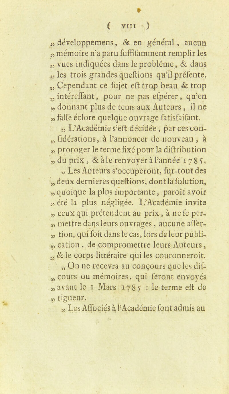 « développemens, & en général, aucun 33 mémoire n’a paru fuffifamment remplir les 33 vues indiquées dans le problème, & dans jjles trois grandes queftions qu’il préfente. „ Cependant ce fujet efl: trop beau & trop „ intérelTant, pour ne pas efpérer, qu’en 33 donnant plus de teins aux Auteurs, il ne 33 falTe éclore quelque ouvrage fatisfaifant. ,3 L’Académie s’eft décidée, par ces con- jj fidérations, à l’annoncer de nouveau , à 33 proroger le terme fixé pour la diftribution 33 du prix, & à le renvoyer à l’année 178 T, 33 Les Auteurs s’occuperont, fur-tout des J, deux dernieres queftions, dont la folution, 33quoique la plus importante, parole avoir 33 été la plus négligée. L’Académie invite 33 ceux qui prétendent au prix, à ne fe per^ 33 mettre daqs leurs ouvrages, aucune afler- 53 don, qui foit dans le cas, lors de leur publi- 33 cation, de compromettre leurs Auteurs, „ &le corps littéraire qui les couronneroit. „ On ne recevra au concours que les dif- „ cours ou mémoires, qui feront envoyés 33 avant le j Mars 1785 ■ le terme eft de a rigueur. >3 Les Aftbciés à l’Académie font admis au