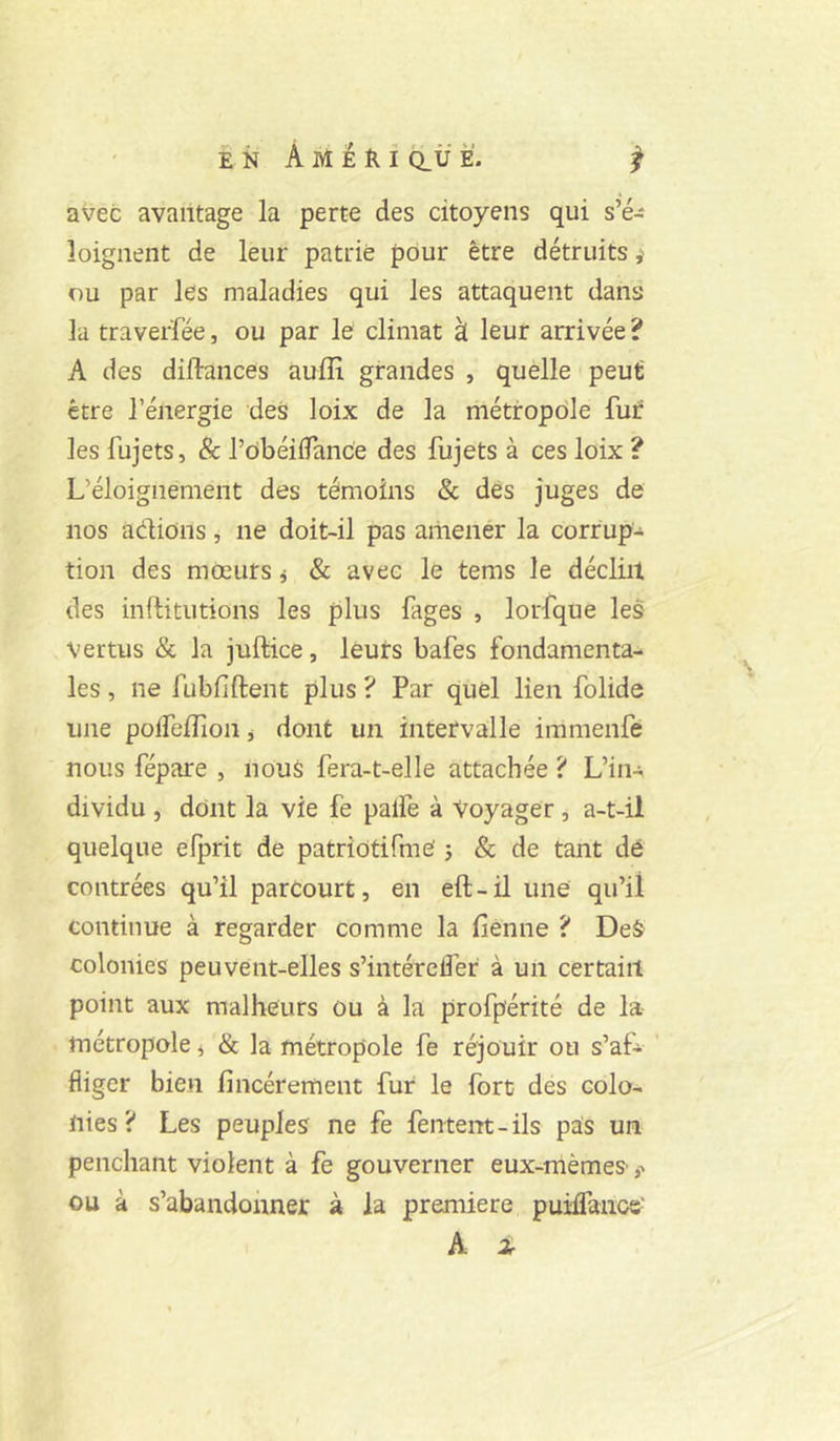 avec avantage la perte des citoyens qui s’é- loignent de leur patrie pour être détruits ou par les maladies qui les attaquent dans la traverfée, ou par le climat à leur arrivée ? A des diftances auiîi grandes , quelle peut être l’énergie des loix de la métropole fur les fujets, & robéilTance des fujets à ces loix ? L’éloignement des témoins & des juges de nos adions, ne doit-il pas amener la corrup- tion des mœurs j & avec le tems le déclin des inftitutions les plus fages , lorfque les Vertus & la juftice, leurs bafes fondamenta- les , ne fubfiftent plus ? Par quel lien folide une polfeilion j dont un intervalle iramenfe nous répare , nous fera-t-elle attachée ? L’in- dividu , dont la vie fe palfe à Voyager, a-t-il quelque efprit de patrîôtifme j & de tant dé contrées qu’il parcourt, en eft-il une qu’il continue à regarder comme la fienne ? Deô colonies peuvent-elles s’intérelîer à un certain point aux malheurs ou à la profpérité de la* métropole i & la métropole fe réjouir ou s’af- ’ fliger bien fincérement fur le fort des colo- nies ? Les peuples ne fe fentem - ils pas un penchant violent à fe gouverner eux-mèmes ,■» ou à s’abandonner à la première putfranos' A 2r