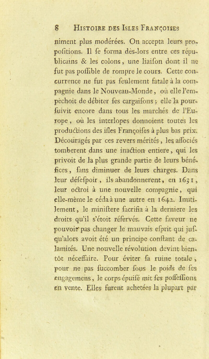 niment plus modérées. On accepta leurs pro- pofitions. Il fe forma dès-lors entre ces répu- blicains & les colons, une liaifon dont il ne fut pas poffible de rompre le cours. Cette con- currence ne fut pas feulement fatale à la com- pagnie dans le Nouveau-Monde, où elle l’em- pèchoit de débiter fes cargaifons j elle la pour- fuivit encore dans tous les marchés de l’Eu- rope , où les interlopes donnoient toutes les produdlions des ifles Françoifes à plus bas prix. Découragés par ces revers mérités, les alTociés tombèrent dans une inadion entière, qui les privoit de la plus grande partie de leurs béné-, fîces, fans diminuer de leurs charges. Dans leur défefpoir , ils abandonnèrent, en i6^i, leur odroi à une nouvelle compagnie, qui elle-même le céda à une autre en 1642. Inuti- lement , le miniftere facrifia à la derniere les droits qu’il s’étoit réfervés. Cette faveur ne pouvoitrpas changer le mauvais efprit qui juf- qu’alors avoit été un principe confiant de ca- lamités. Une nouvelle révolution devint bien- tôt nécefiaire. Pour éviter fa ruine totale , pour ne pas fuccomber fous le poids de fes engagemens, le corps épuifé mit fes pofTcfïîons en vente. Elles furent achetées la plupart par