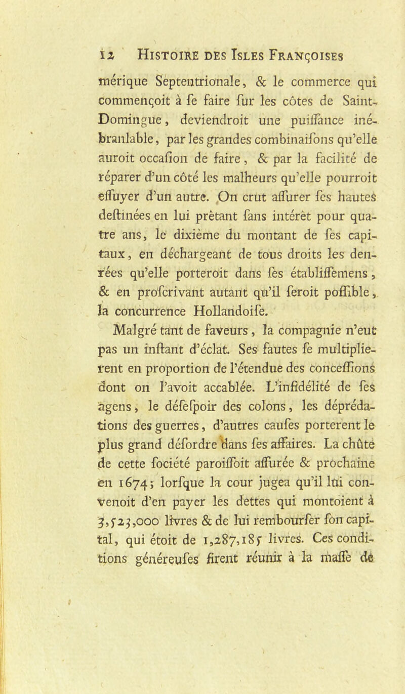 mérique Septentrionale, & le commerce qui commençoit à fe faire fur les côtes de Saint- Domingue , deviendroit une puilîànce iné- branlable , par les grandes combinaifons qu’elle auroit occafion de faire, & par la facilité de réparer d’un côté les malheurs qu’elle pourroit cifuyer d’un autre, pn crut affurer fes hautes deftinées en lui prêtant fans intérêt pour qua- tre ans, le dixième du montant de fes capi- taux, en déchargeant de tous droits les den- rées qu’elle porteroit dans fes établiifemens, & en profcrivant autant qu’il feroit poffible, la concurrence Hollandoife. Malgré tant de faveurs, la compagnie n’eut pas un inftant d’éclat. Ses fautes fe multipliè- rent en proportion de l’étendue des conceffionS dont on l’avoit accablée. L’infidélité de fes agens, le défefpoir des colons, les dépréda- tions des guerres, d’autres caufes portèrent le plus grand défordre \lans fes affaires. La chuté de cette fociété paroiffoit affurée & prochaine en 1674; lorfque la cour jugea qu’il lui con- venoit d’en payer les dettes qui montoient à ^,5’2^,000 livres & de lui rembourfer fon capi- tal, qui étoit de 1,287,18 f livres. Ces condi- tions généreufes firent réunir à la malTe dé