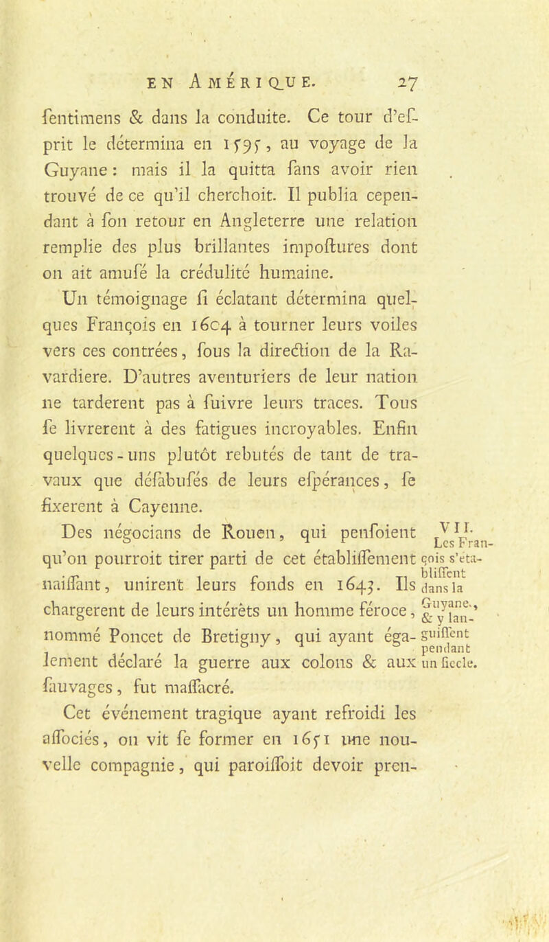 fentimens & dans la conduite. Ce tour d’ef- prit le détermina en I5'95’, au voyage de la Guyane : mais il la quitta fans avoir rien trouvé de ce qu’il cherchoit. Il publia cepen- dant à fou retour en Angleterre une relation remplie des plus brillantes impoftures dont on ait amufé la crédulité humaine. Un témoignage il éclatant détermina quel- ques Franqois en 1604 à tourner leurs voiles vers ces contrées, fous la diredion de la Ra- vardière. D’autres aventuriers de leur nation ne tardèrent pas à fuivre leurs traces. Tous fe livrèrent à des fatigues incroyables. Enfin quelques-uns plutôt rebutés de tant de tra- vaux que défabufés de leurs efpérances, fe fixèrent à Cayenne. Des négocians de Rouen, qui penfoient qu’on pourroit tirer parti de cet établiifement qois s’eta- nailfant, unirent leurs fonds en 164^. Ils dans la chargèrent de leurs intérêts un homme féroce, nommé Poucet de Bretigny, qui ayant éga- guiflent lement déclaré la guerre aux colons & auxunfîccle. fauvages, fut maifacré. Cet événement tragique ayant refroidi les aifociés, on vit fe former en ime nou- velle compagnie, qui paroiifoit devoir pren-