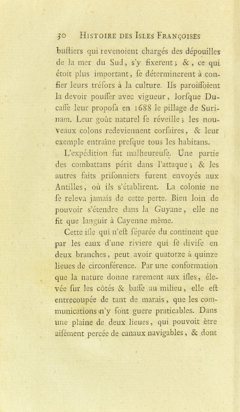 budiers qui revenoieiit chargés des dépouilles de la mer du Sud, s y fixèrent j &, ce qui étüit plus important, fie déterminèrent à con- fier leurs tréfors à la culture. Ils paroiiToient la devoir pouffer avec vigueur, lorfque Du- caffe leur propofa en ié88 le pillage de Suri- nam. Leur goût naturel fe réveille j les nou- veaux colons redeviennent corfaires, & leur exemple entraîne prefque tous les habitans. L’expédition fut malheureufe. Üne partie des combattans périt dans l’attaque ; & les autres faits prifonniers furent envoyés aux Antilles, où ils s’établirent. La colonie ne fe releva jamais de cette perte. Bien loin de pouvoir s’étendre dans la Guyane, elle ne fit que languir à Cayenne même. Cette ifle qui n’eft féparée du continent que par les eaux d’une riviere qui fê divife en deux branches, peut avoir quatorze à quinze lieues de circonférence. Par une conformation que la nature donne rarement aux ifies, éle- vée fur les côtés & baffe au milieu, elle eft entrecoupée de tant de marais, que les com- munications-n’y font guere praticables. Dans une plaine de deux lieues, qui pouvoit être aifément percée de canaux navigables, & dont