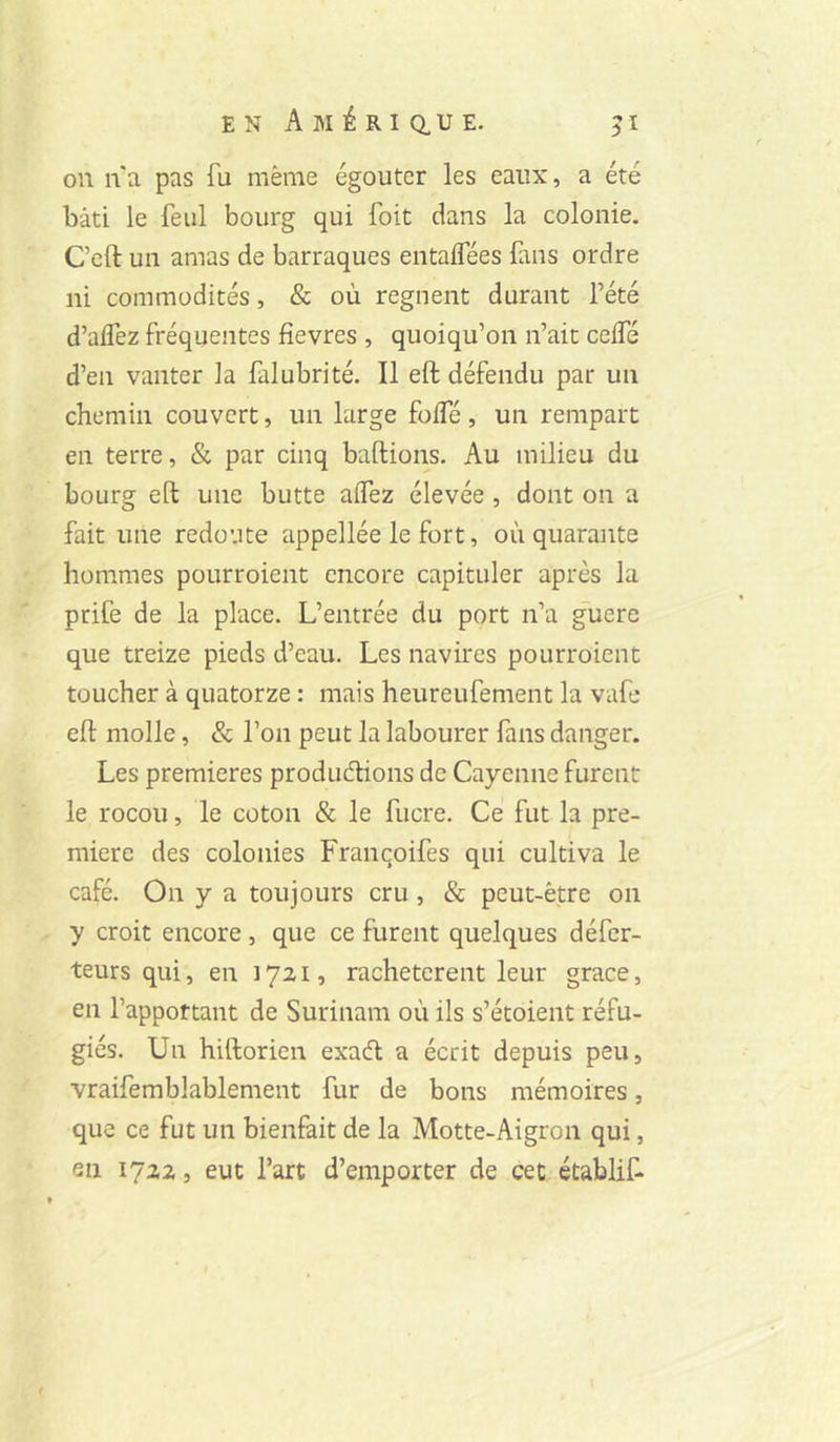 on n'a pas fu même égouter les eaux, a été bâti le feul bourg qui foit dans la colonie. C’eft un amas de barraques entaflees fans ordre ni commodités, & où régnent durant l’été d’aflez fréquentes fievres , quoiqu’on n’ait celTé d’en vanter la falubrité. Il eft défendu par un chemin couvert, un large fofTé , un rempart en terre, & par cinq baftions. Au milieu du bourg eft une butte affez élevée , dont on a fait une redoute appellée le fort, où quarante hommes pourroient encore capituler après la prife de la place. L’entrée du port n’a guere que treize pieds d’eau. Les navires pourroient toucher à quatorze : mais heureufement la vafe eft molle, & l’on peut la labourer fans danger. Les premières produeftions de Cayenne furent le rocou, le coton & le fucre. Ce fut la pre- mière des colonies Francoifes qui cultiva le café. On y a toujours cru, & peut-être 011 y croit encore, que ce furent quelques défer- teurs qui, en 1721, rachetèrent leur grâce, en l’apportant de Surinam où ils s’étoient réfu- giés. Un hiftorien exaeft a écrit depuis peu, vraifemblablement fur de bons mémoires, que ce fut un bienfait de la Motte-Aigron qui, en 1722, eut l’art d’emporter de cet établit