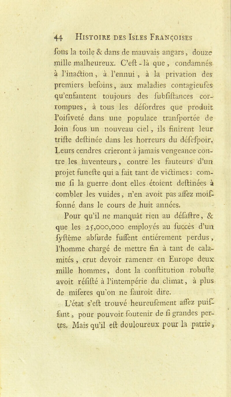 fous la toile & dans de mauvais angars, douze mille malheureux. C’eft - là que , condamnés à l’inadion, à l’ennui , à la privation des premiers befoins, aux maladies contagieufes qu’enfantent toujours des fubfiftances cor- rompues, à tous les défordres que produit l’üifiveté dans une populace tranfportée de loin fous un nouveau ciel, ils finirent leur trifte deftinée dans les horreurs du défefpoir. Leurs cendres crieront à jamais vengeance con- tre les inventeurs, contre les fauteurs d’un projet funefte qui a fait tant de vidimes : com- me fi la guerre dont elles étoient deftinées à combler les vuides, n’en avoit pas affez moif- fonné dans le cours de huit années. Pour qu’il ne manquât rien au défaftre, & que les if,000,000 employés au fuccès d’un fyftême abfurde fulfent entièrement perdus, l’homme chargé de mettre fin à tant de cala- mités , crut devoir ramener en Europe deux mille hommes, dont la conftitution robufte avoit réfifté à l’intempérie du climat, à plus de miferes qu’on ne fauroit dire. L’état s’eft trouvé heureufement aifez puif^ faut, pour pouvoir foutenir de fi grandes per- tes. Mais qu’il eft douloureux pour la patrie j