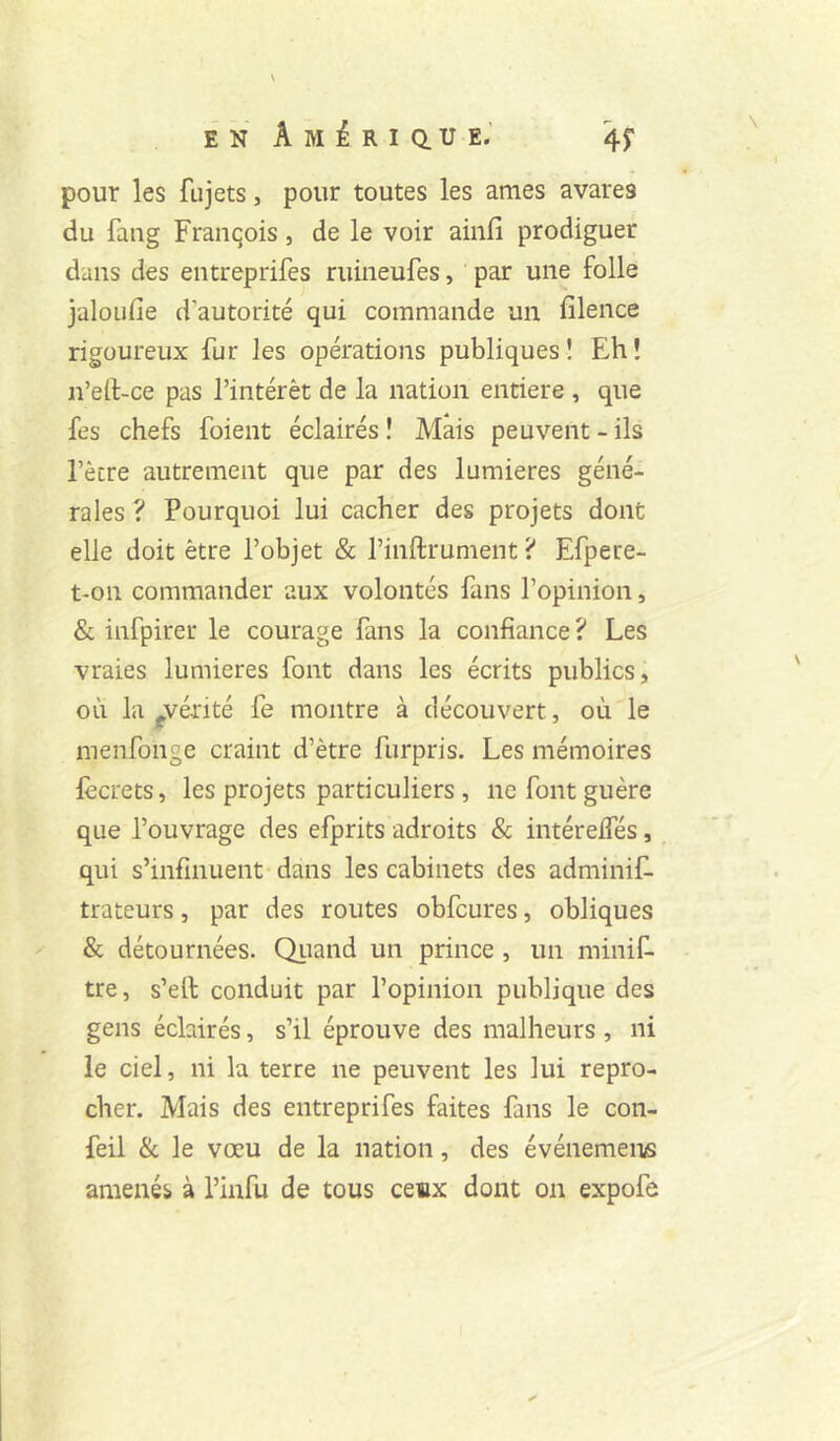 pour les fujets, pour toutes les âmes avares du fang François, de le voir ainfi prodiguer dans des entreprifes ruineufes, par une folle jaloufie d’autorité qui commande un filence rigoureux fur les opérations publiques ! Eh î n’ert-ce pas l’intérêt de la nation entière , que fes chefs foient éclairés ! Mais peuvent - ils l’ècre autrement que par des lumières géné- rales ? Pourquoi lui cacher des projets dont elle doit être l’objet & l’inftrument ? Efpere- t-on commander aux volontés fans l’opinion, & infpirer le courage fans la confiance ? Les vraies lumières font dans les écrits publics, où la ^vérité fe montre à découvert, où le menfonge craint d’être furpris. Les mémoires lècrets, les projets particuliers , ne font guère que l’ouvrage des efprits adroits & intéreifés, qui s’infinuent dans les cabinets des adminif- trateurs, par des routes obfcures, obliques & détournées. Qiiand un prince , un minif- tre, s’ell conduit par l’opinion publique des gens éclairés, s’il éprouve des malheurs , ni le ciel, ni la terre ne peuvent les lui repro- cher. Mais des entreprifes faites fans le con- feil & le vœu de la nation, des événement amenés à l’infu de tous ceiix dont on expofe