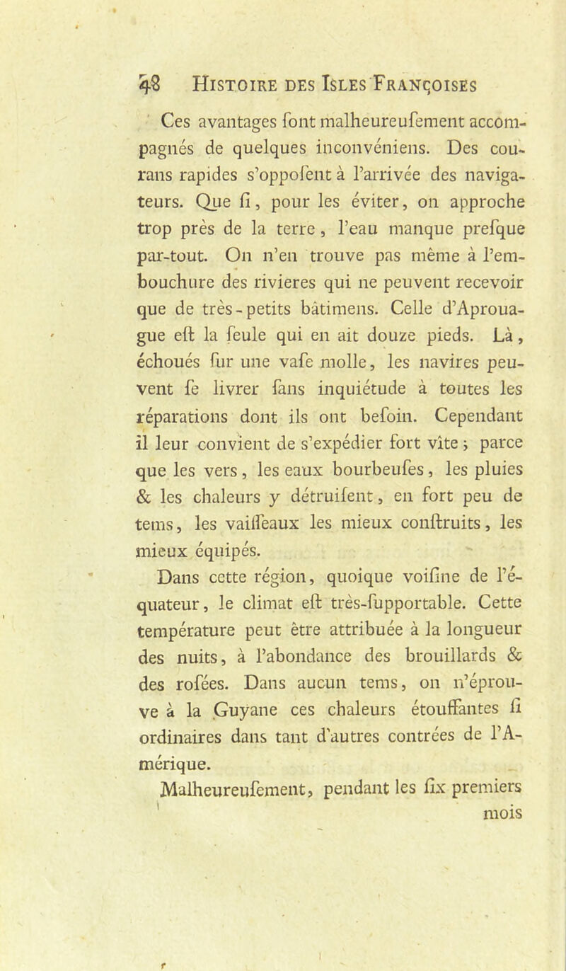 Ces avantages font malheureufement accom- pagnés de quelques inconvéniens. Des cou- rans rapides s’oppofent à l’arrivée des naviga- teurs. Que fi, pour les éviter, on approche trop près de la terre , l’eau manque prefque par-tout. On n’en trouve pas même à l’em- bouchure des rivières qui ne peuvent recevoir que de très-petits bâtimens. Celle d’Aproua- gue ett la feule qui en ait douze pieds. Là, échoués fur une vafe molle, les navires peu- vent fe livrer fans inquiétude à toutes les réparations dont ils ont befoin. Cependant il leur convient de s’expédier fort vite ; parce que les vers, les eaux bourbeufes, les pluies & les chaleurs y détruifent, en fort peu de tems, les vailfeaux les mieux conftruits, les mieux équipés. Dans cette région, quoique voifine de l’é- quateur, le climat eft très-fupportable. Cette température peut être attribuée à la longueur des nuits, à l’abondance des brouillards & des rofées. Dans aucun tems, on n’éprou- ve à la Guyane ces chaleurs étouffantes fi ordinaires dans tant d’autres contrées de l’A- mérique. Malheureufement, pendant les fix premiers ' mois f