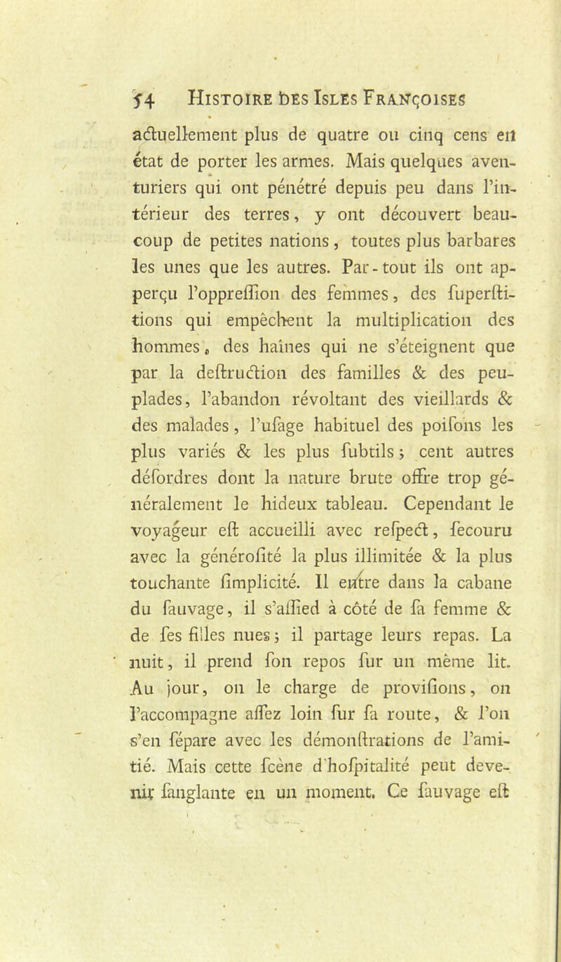 adluellemeiit plus de quatre ou cinq cens eit état de porter les armes. Mais quelques aven- turiers qui ont pénétré depuis peu dans l’in- térieur des terres, y ont découvert beau- coup de petites nations, toutes plus barbares les unes que les autres. Par - tout ils ont ap- perqu l’oppreflion des femmes, des fuperfti- tions qui empêchent la multiplication des hommes » des haines qui ne s’éteignent que par la deftrudion des familles & des peu- plades, l’abandon révoltant des vieillards & des malades, l’ufage habituel des poifons les plus variés & les plus fubtils j cent autres défordres dont la nature brute offire trop gé- néralement le hideux tableau. Cependant le voyageur eft accueilli avec refpeâ:, fecouru avec la générofité la plus illimitée & la plus touchante fimplicité. Il entre dans la cabane du fauvage, il s’alîîed à côté de fa femme & de fes filles nues ; il partage leurs repas. La nuit, il prend fon repos fur un même lit. Au jour, on le charge de provifions, on l’accompagne alTez loin fur fa route, & l’on s’en fépare avec les démonfirations de l’ami- tié. Mais cette fcène d'hofpitalité peut deve- nir fanglante en un moment. Ce fauvage eft