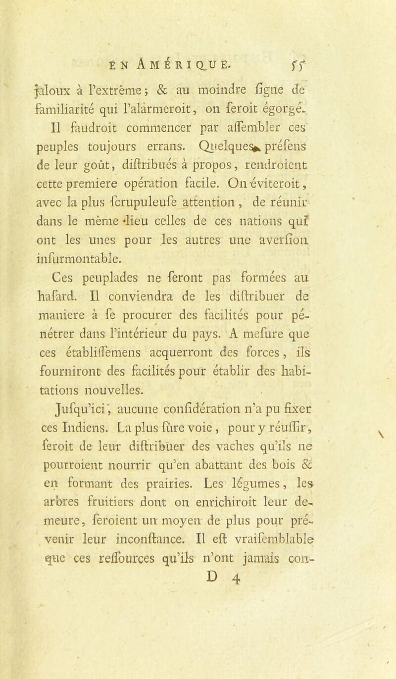 jaloux à rextrême i & au moindre figue de familiarité qui l’alàmieroit, on feroit égorgé. 11 faudroit commencer par aifembler ces peuples toujours errans. Qiielque^ préfens de leur goût, diftribués à propos, rendroient cette première opération facile. On-éviteroit, avec la plus fcrupuleufe attention , de réunir dans le même dieu celles de ces nations quî ont les unes pour les autres une averfioii infurmontable. Ces peuplades ne feront pas formées au hafard. Il conviendra de les diftribuer de maniéré à fe procurer des facilités pour pé- nétrer dans l’intérieur du pays. A mefure que ces établiifemens acquerront des forces, ils fourniront des facilités pour établir des habi- tations nouvelles. Jufqu’ici', aucune confidération n’a pu fixer ces Indiens. La plus fûre voie, pour y réuffir, feroit de leur diftribuer des vaches qu’ils ne pourroient nourrir qu’en abattant des bois & en formant des prairies. Les légumes, les arbres fruitiers dont on enrichiroit leur de- meure, feroient un moyen de plus pour pré- venir leur inconftance. Il eft vraifemblable que ces refiburces qu’ils n’ont jamais con^ D 4