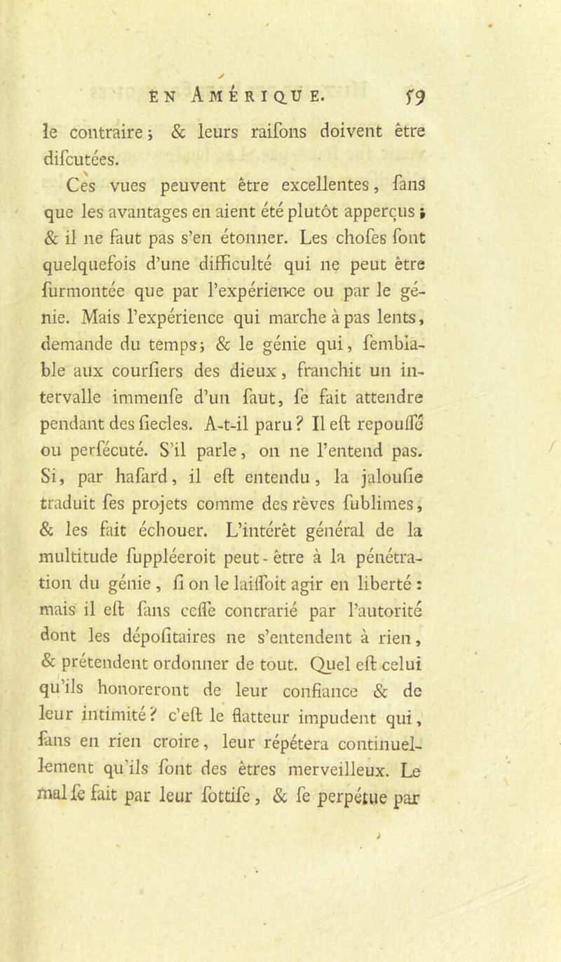 » ✓ E N A M É R I Q.U E. f9 le contraire ; & leurs raifons doivent être difcutées. Ces vues peuvent être excellentes, fans que les avantages en aient été plutôt apperçus i 8c il ne faut pas s’en étonner. Les chofes font quelquefois d’une difficulté qui ne peut être furmontée que par l’expérien-ce ou par le gé- nie. Mais l’expérience qui marche à pas lents, demande du temps; & le génie qui, fembla- ble aux courfiers des dieux, franchit un in- tervalle immenfe d’un faut, fe fait attendre pendant des fiedes. A-t-il paru ? Il eft repoulfé ou perfécuté. S’il parle, on ne l’entend pas. Si, par hafard, il eft entendu, la jaloufte traduit fes projets comme des rêves fublimes, & les fait échouer. L’intérêt général de la multitude fuppléeroit peut - être à la pénétra- tion du génie , fi on le laiifoit agir en liberté : mais il eft fans celfe contrarié par l’autorité dont les dépofitaires ne s’entendent à rien, & prétendent ordonner de tout. Quel eft celui qu’ils honoreront de leur confiance & de leur intimité? c’eft le flatteur impudent qui, fins en rien croire, leur répétera continuel- lement qu’ils font des êtres merveilleux. Le malfe fait par leur fottife, 8c fe perpétue par