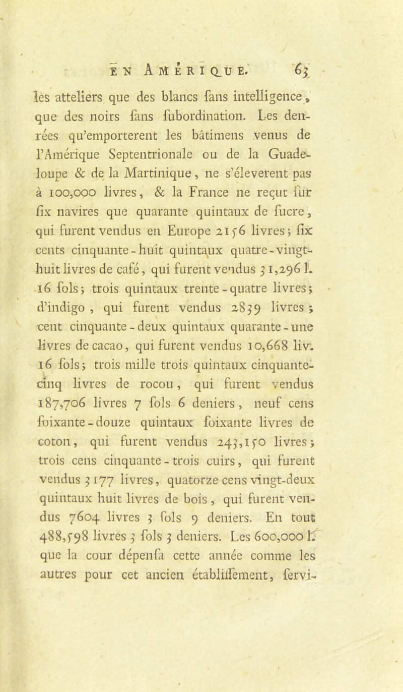 lés atteliers que des blancs fans intelligence, que des noirs fans fubordination. Les den- rées qu’emporterent les bâtimens .venus de l’Amérique Septentrionale ou de la Guade- loupe & de la Martinique, ne s’élevèrent pas à 100,000 livres, & la France ne reçut fur fix navires que quarante quintaux de fucre, qui furent vendus en Europe 21 >6 livres; fix cents cinquante - huit quintaux quatre - vingt- huit livres de café, qui furent vendus ^ 1,296 î. 16 fols; trois quintaux trente - quatre livres; d’indigo, qui furent vendus 2859 livres; cent cinquante - deux quintaux quarante-une livres de cacao, qui furent vendus 10,668 liv- 16 fols; trois mille trois quintaux cinquante- cinq livres de rocou, qui furent vendus 187,706 livres 7 fols 6 deniers, neuf cens fbixante-douze quintaux foixante livres de coton, qui furent vendus 245,1 fo livres; trois cens cinquante - trois cuirs, qui furent vendus 5 177 livres, quatorze cens vingt-deux quintaux huit livres de bois , qui furent ven- dus 7604 livres 5 fols 9 deniers. En tout 488,^98 livres 5 fols 5 deniers. Les 600,000 L que la cour dépenfa cette année comme les autres pour cet ancien établüfenient, fervi-