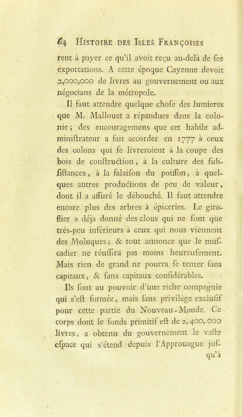 rent à payer ce qu’il avoit requ au-delà de fes exportations. A cette époque Cayenne devoir :i,000,000 de livres au gouvernement ou aux ïiégocians de la métropole. Il faut attendre quelque chofe des lumières que M. Mallouet a répandues dans la colo- nie î des encouragemens que cet habile ad- miniftrateur a fait accorder en 1777 à ceux des colons qui fe livreroient à la coupe des bois de conftruélion, à la culture des fub- lîftances, à la falaifon du poiiTon, à quel- 4 ques autres produdlions de peu de valeur, dont il a aifuré le débouché. Il faut attendre encore plus des arbres à épiceries. Le giro- flier a déjà donné des clous qui ne font que très-peu inférieurs à ceux qui nous viennent des Moluq'ues j & tout annonce que le muL eadier ne réufîira pas moins heureufement. Mais rien de grand ne pourra, fe tenter fans capitaux, & fans capitaux confidérables. Ils font au pouvoir d’une riche compagnie qui s’ell; formée, mais fans privilège exciufif pour cette partie du Nouveau-Monde. Ce corps dont le fonds primitif eft de 2,400,000 livres, a obtenu du gouvernement le vafte clpace qui s’étend depuis l’Approuague juf- qu’à