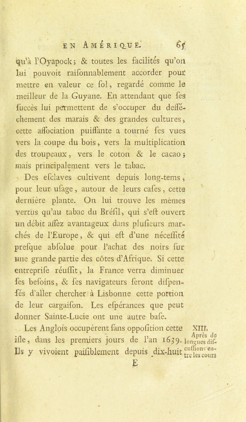 qu’à rOyapock; & toutes les facilités qu’on lui pou voit raifonnablement accorder pout mettre en valeur ce fol, regardé comme le meilleur de la Guyane. En attendant que fes fuccès lui permettent de s’occuper du deifé- chement des marais & des grandes cultures* cette afTociation puilfante a tourné fes vues vers la coupe du bois, vers la multiplication des troupeaux, vers le coton & le cacao j mais principalement vers le tabac. ' Des efclaves cultivent depuis long-tems * pour leur ufage, autour de leurs cafés, cetta dernière plante. On lui trouve les mêmes vertus qu’au tabac du Bréfil* qui s’eft ouvert un débit alfez avantageux dans plulîeurs mar- chés de l’Europe, & qui eft d’une néceffité prefque abfolue pour l’achat des noirs fur une grande partie des côtes d’Afrique. Si cette entreprife réuffit, la France verra diminuer fes befoins, & fes navigateurs feront difpen- fés d’aller chercher à Lisbonne cette portion de leur cargaifon. Les efpérances que peut donner Sainte-Lucie ont une autre bafe. Les Anglois occupèrent fans oppofition cette Xlll, ifle, dans les premiers jours de l’an 16^9. lo^ueTdft Ils y vivoient pailiblement depuis dixdiuit E