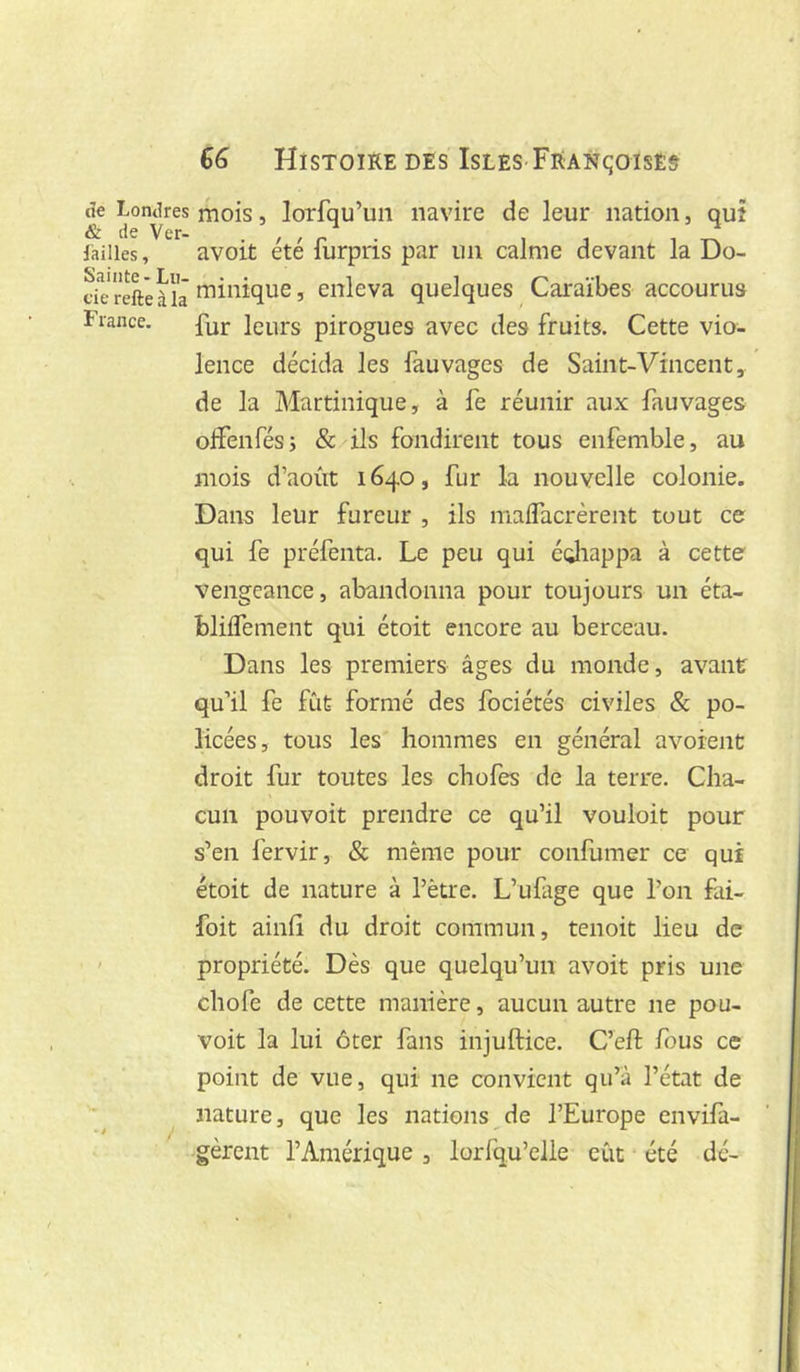 cîe Lontires & de Ver- failles , Sainte - Lu- cie relie à la France. 66 Histoire DES Isles FRANqoisE& mois, lorfqu’un navire de leur nation, quî avoit été furpris par un calme devant la Do- minique, enleva quelques Caraïbes accourus fur leurs pirogues avec des fruits. Cette vio- lence décida les fauvages de Saint-Vincent, de la Martinique, à fe réunir aux fauvages olFenfés; & ils fondirent tous enfemble, au mois d’août 1640, fur la nouvelle colonie. Dans leur fureur , ils malfacrèrent tout ce qui fe préfenta. Le peu qui édiappa à cette vengeance, abandonna pour toujours un éta- bliffement qui étoit encore au berceau. Dans les premiers âges du monde, avant qu’il fe fût formé des fociétés civiles & po- licées, tous les hommes en général avorent droit fur toutes les chofes de la terre. Cha- cun pouvoit prendre ce qu’il vouloir pour s’en fervir, & même pour confumer ce qui étoit de nature à l’être. L’ufige que l’on fai- foit ainfî du droit commun, tenoit lieu de propriété. Dès que quelqu’un avoit pris une chofe de cette manière, aucun autre ne pou- voit la lui ôter fans injuftice. C’eft fous ce point de vue, qui ne convient qu’à l’état de nature, que les nations^de l’Europe envifa- gèrent l’Amérique , lorfqu’elle eût été dé-