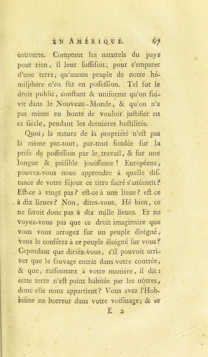 couverte. Comptant les naturels du pays! pour rien, il leur fufïifoit; pour s’emparer d’une terre J qu’aucun peuple de notre hé-: mifphère n’eii fût en polTeflion. Tel fut lé droit public, confiant & uniforme qu’on fui- vit dans le Nouveau-Monde, & qu’on n’a pas même eu honte de Vouloir jüftifier en ee fîècle, pendant les dernières hoftilités; Qijoij la nature de la propriété ’n’eil: pas la même par-tout; par-tout fondée fur la prife de polfeflion par le travail, & fur une longue & paiGble jouiffance ! Européens,- pouvez-vous nous apprendre à quelle dif. tance de votre féjour ce titre facré s’anéantit ? Eft-ce à vingt pas? eft-ce à une lieue? eft cé à dix lieues? Non, dites-vous. Hé bien, ce ûe fer oit donc pas à dix mille lieues. Et né Voyez-vous pas que ce droit imaginaire que vous vous arrogez fur un peuple éloigné,* vous le conférez à ee peuple éloigné fur vous ? Cependant que diriez-Vous^ s’il pouvoit arri- ver que le fauvage entrât dans votre contrée,* & que, raifonnant à votre manière, il dit; eette terre n’eft point habitée par les nôtres ,- donc elle nous appartient? Vous avez l’Hob- tifine en horreur dans votre voifinage; & cé