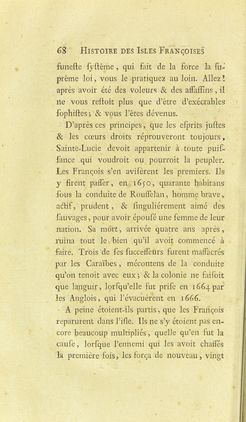 » 68 Histoire des Isles Françoises funefte fyftême , qui fait de la force la lii- prème loi, vous le pratiquez au loin. Allez î après avoir été des voleurs & des alfalîins, il lie vous reftoit plus que d’être d’exécrables fopliiftesj & vous l’êtes dévenus. D’après ces principes, que les elprits juftes & les cœurs droits réprouveront toujours, Sainte-Lucie devoit appartenir à toute puif- fance qui voudroit ou pourroit la peupler. Les Franqois s’eil a-vifèrent les premiers. Ils y firent palfer, en i6fO, quarante habitans fous la conduite de Roulfelan, homme brave, aélif, prudent, & finguliérement aimé des fauvages ^ pour avoir époufé une femme de leur nation. Sa mort, arrivée quatre ans après, ruina tout le bien ^qu’il avoit commencé à faire. Trois de fes fuccelfeurs furent malfacrés par les Caraïbes, mécontens de la conduite qu’on tenoit avec eux ; & la colonie ne faifoit que languir, loiTqu’elle fut prife en 1664par les Anglois, qui l’évacuèrent en 1666. A peine étoient-ils partis, que les François reparurent dans l’ifle. Us ne s’y étoient pas en- core beaucoup multipliés, quelle qu’en fut la caufe, lorfque l’ennemi qui les avoit chalTés la première fois, les força de nouveau, vingt