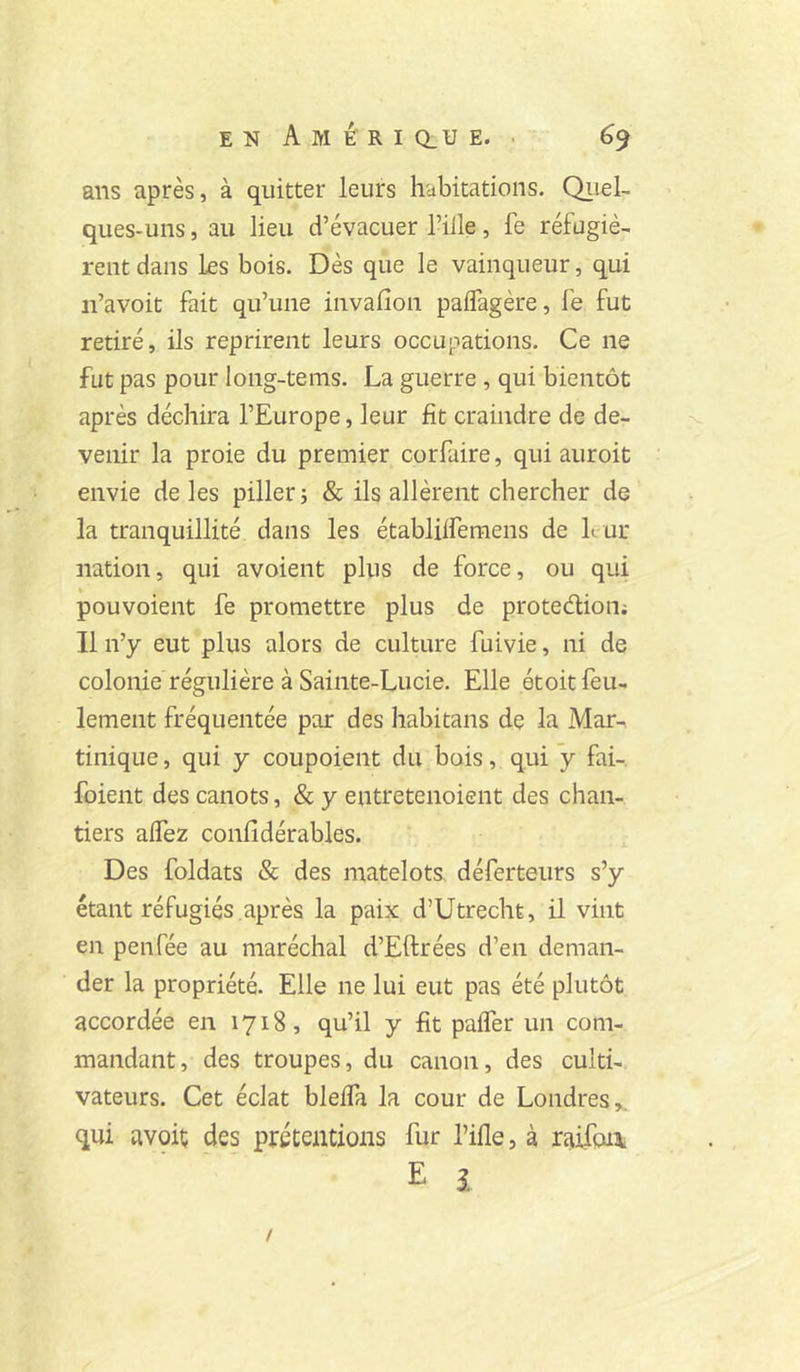 ans après, à quitter leurs habitations. QiieL ques-uns, au lieu d’évacuer l’iile, fe réfugiè- rent dans les bois. Dès que le vainqueur, qui n’avoit fait qu’une invalîon paflagère, Ib fut retiré, ils reprirent leurs occupations. Ce ne fut pas pour long-tems. La guerre , qui bientôt après déchira l’Europe, leur fit craindre de de- venir la proie du premier corfaire, qui auroit envie de les piller; & ils allèrent chercher de la tranquillité dans les établilfemens de leur nation, qui avoient plus de force, ou qui pouvoient fe promettre plus de protedion; Il n’y eut plus alors de culture fuivie, ni de colonie régulière à Sainte-Lucie. Elle étoit feu- lement fréquentée par des habitans de la Mar-, tinique, qui y coupoient du bois, qui y fai-, foient des canots, & y entretenoient des chan- tiers affez confidérables. Des foldats & des matelots, déferteurs s’y étant réfugiés après la paix d’Utrecht, il vint en penfée au maréchal d’Eftrées d’en deman- der la propriété. Elle ne lui eut pas été plutôt accordée en 1718, qu’il y fit paifer un com- mandant, des troupes, du canon, des culti- vateurs. Cet éclat bleffa la cour de Londres qui avoiç des prétentions fur l’ifle, à raifoi\ E î /