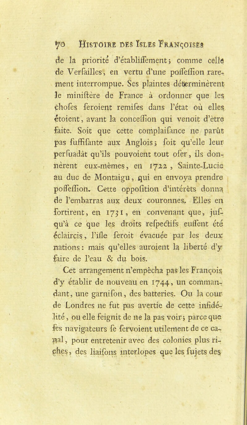 de la priorité d’établilTement ; comme celle de Verfailles, en vertu d’une pofleffion rare- rnent interrompue. Ses plaintes déterminèrent le miniftère de France à ordonner que les chofes feroient remifes dans l’état où elles, étoient, avant la conceflion qui venoit d’ètre faite. Soit que cette complaifance ne parût pas lûffifante aux Angloisj foit qu’elle leur- perfuadât qu’ils pouvoient tout ofer, ils don^ lièrent eux-mèmes, en 1722 , Sainte-Lucie au duc de Montaigu, qui en envoya prendre pofleffion. Cette oppofition d’intérêts donna de l’embarras aux deux couronnes. Elles en fortirent, en 17^1, en convenant que, juC- qu’à ce que les droits refpeélifs enflent été éclaircis, l’ifle feroit évacuée par les deux nations : mais qu’elles auroient la liberté d’y faire de Peau & du bois. Cet arrangement n’empêcha pas les François d’y établir de nouveau en 1744, un comman^ dant, une garnifon, des batteries. Ou la cour- de Londres ne fut pas avertie de cette infidér lité, ou elle feignit de ne la pas. voir j parce que fes navigateurs fe fervoient utilement de ce ca- nal , pour entretenir avec des colonies plus ri- phes, des liaifons interlopes que les fujets des