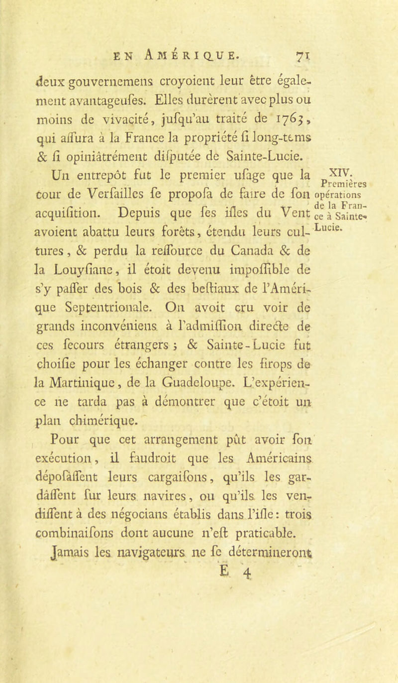 EN AMÉRIQ.UE. 7T. deux gouverneraeiis croyoicnt leur être égale- ment avautageufes. Elles durèrent avec plus ou moins de vivacité, jufqu’au traité de 176^, qui alTura à la France la propriété lî long-tcms & fl opiniâtrement diijputée de Sainte-Lucie. Un entrepôt fut le premier ufaere que la P 11 r n 1 r 1 P Premières cour de Verfailles fe propofa de faire de fon opérations • /^ • • P ^ \T dçlâFrdü acquilition. Depuis que les liles du Veut ce à Sainte^ avoient abattu leurs forêts, étendu leurs cul- turcs, & perdu la relTource du Canada & de la Louyfiane, il étoit devenu impoffible de s’y palfer des bois & des beftiaux de l’Améri- que Septentrionale. On avoit cru voir de grands inconvéniens. à radmilïion direéle de ces fccours étrangers î & Sainte-Lucie fut choifie pour les échanger contre les firops de la Martinique, de la Guadeloupe. L’expérien- ce ne tarda pas à démontrer que c’étoit un plan chimérique.'' I Pour que cet arrangement pût avoir fon exécution, il faudroit que les Américains dépofàiTent leurs cargaifons, qu’ils les gar- dâlTent fur leurs navires, ou qu’ils, les ven- diffent à des négocians établis dans Pille : trois combinaifons dont aucune n’eft praticable. Jamais les navigateurs ne fe détermineront E 4