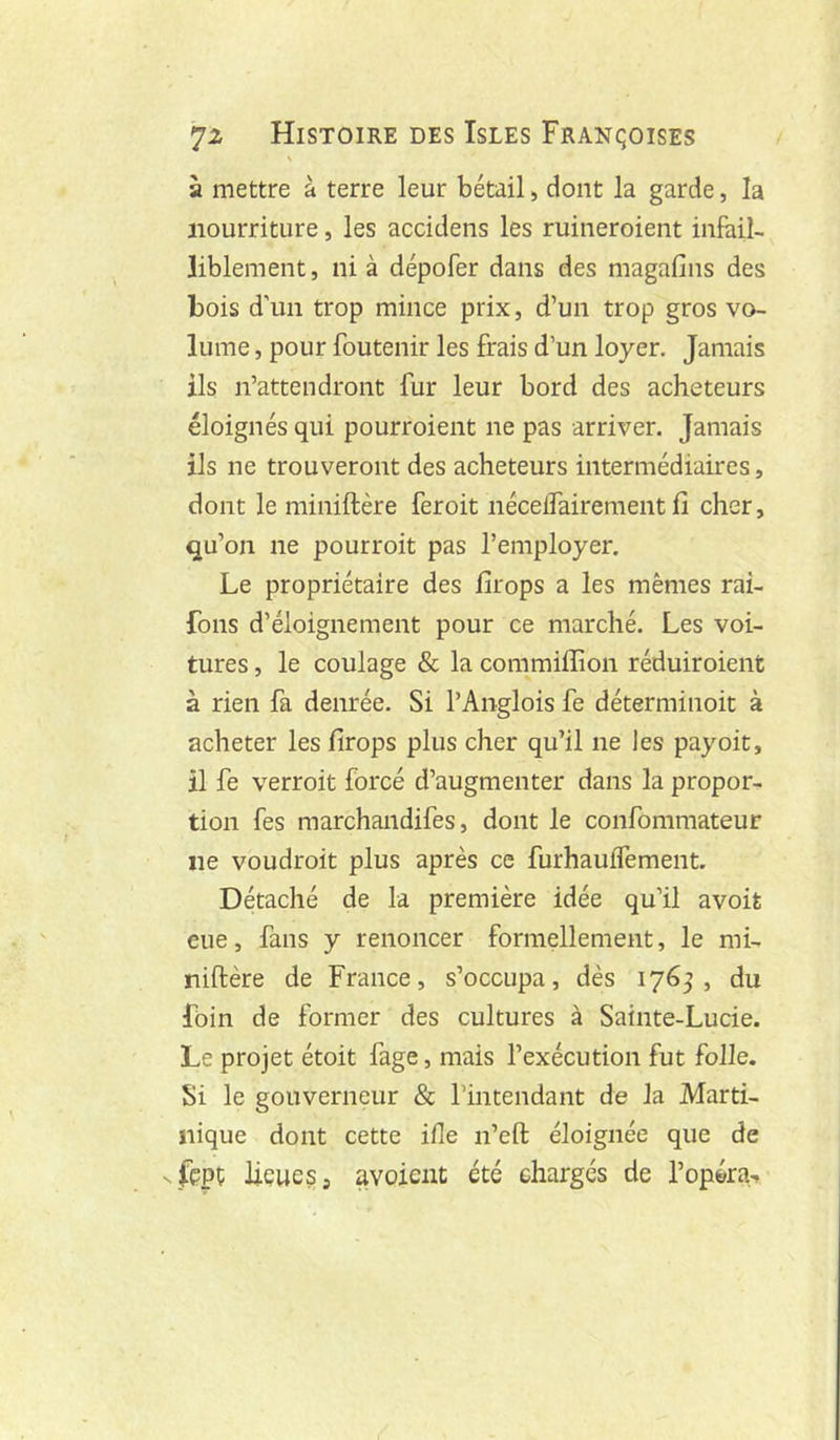 \ à mettre à terre leur bétail, dont la garde, la nourriture, les accidens les ruineroient infail- liblement , ni à dépofer dans des magafins des bois d’un trop mince prix, d’un trop gros vo- lume , pour foutenir les frais d’un loyer. Jamais ils n’attendront fur leur bord des acheteurs éloignés qui pourroient ne pas arriver. Jamais ils ne trouveront des acheteurs intermédiaires, dont le miniftère feroit nécelfairement fi cher, qu’on ne pourroit pas l’employer. Le propriétaire des firops a les mêmes rai- fons d’éloignement pour ce marché. Les voi- tures , le coulage & la commiflion réduiroient à rien fa denrée. Si l’Anglois fe déterminoit à acheter les firops plus cher qu’il ne les payoit, il fe verroit forcé d’augmenter dans la propor- tion fes marchandifes, dont le confommateur ne voudroit plus après ce furhaulfement. Détaché de la première idée qu’il avoit eue, fans y renoncer formellement, le mi- niftère de France, s’occupa, dès lyéj , du foin de former des cultures à Sainte-Lucie. Le projet étoit fage, mais l’exécution fut folle. Si le gouverneur & l’intendant de la Marti- nique dont cette ifle n’efl; éloignée que de fçpt: lieues J avoient été chargés de l’opéra-»