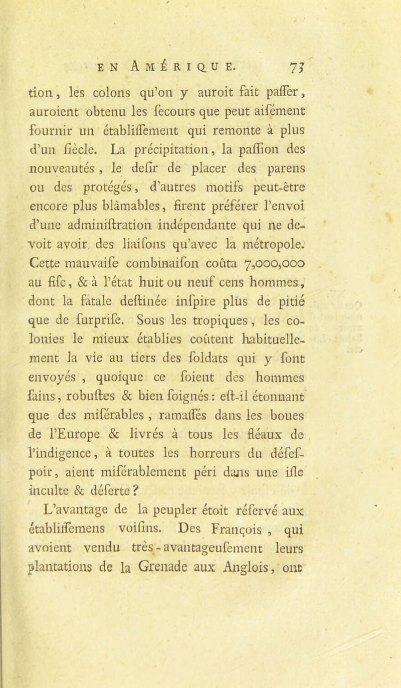 \ >enAmeriq.ue. 7J tion, les colons qu’on y auroit fait pafler, auroient obtenu les fecours que peut aifément fournir un établilTement qui remonte à plus d’un fiècle. La précipitation, la paffion des nouveautés, le defir de placer des parens ou des protégés, d’autres motifs peut-être encore plus blâmables, firent préférer l’envoi d’une adminiftration indépendante qui ne de- voit avoir, des liaifons qu’avec la métropole. Cette mauvaife combinaifon coûta 7,000,000 au fifc, &à l’état huit ou neuf cens hommes, dont la fatale deftinée infpire plus de pitié que de furprife. Sous les tropiques, les co- lonies le mieux établies coûtent habituelle- ment la vie au tiers des foldats qui y font envoyés , quoique ce foient des hommes fains, robuftes & bienfoignés; eft-il étonnant que des miférables , ramaffés dans les boues de l’Europe & livrés à tous les fléaux de rhidigence, à toutes les horreurs du défef- poir, aient miférablement péri dans une iile inculte & déferte? L’avantage de la peupler étoit réfervé aux établiiremens voifins. Des François , qui avoient vendu très - avantageufement leurs plantations de la Grenade aux Anglois, ont