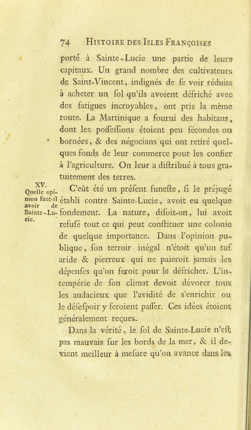 porté à Sainte-Lucie une partie de leurs capitaux. Un grand nombre des cultivateurs de Saint-Vincent, indignés de fe voir réduits à acheter un fol qu’ils avoient défriché avec des fatigues incroyables, ont pris la même route. La Martinique a fourni des habitans, dont les polfelîîons étoient peu fécondes ou * bornées, & des négocians qui ont retiré quel- ques fonds de leur commerce pour les confier à l’agriculture. On leur a diftribué à tous gra- tuitement des terres. Qiie^'opî- C’eût été un préfent funefte, fi le préjugé non faut-il établi coiitre Sainte-Lucie, avoit eu quelque Sainte-Lu-fondement. La nature, difoit-on, lui avoit CiC refufé tout ce qui peut conftituer une colonie de quelque importance. Dans l’opinion pu- blique , fon terroir inégal n’étoit qu’un tuf aride & pierreux qui ne paieroit jamais les dépenfes qu'on feroit pour le défricher. L’in- tempérie de fon climat devoit dévorer tous les audacieux que l’avidité de s’enrichir ou le défefpoir y feroient palfer. Ces idées étoient généralement reçues. Dans la vérité, le fol de Sainte-Lucie n’eft pas mauvais fur les bords de la mer, & il de- vient meilleur à inefure qu’on avance dans les, I