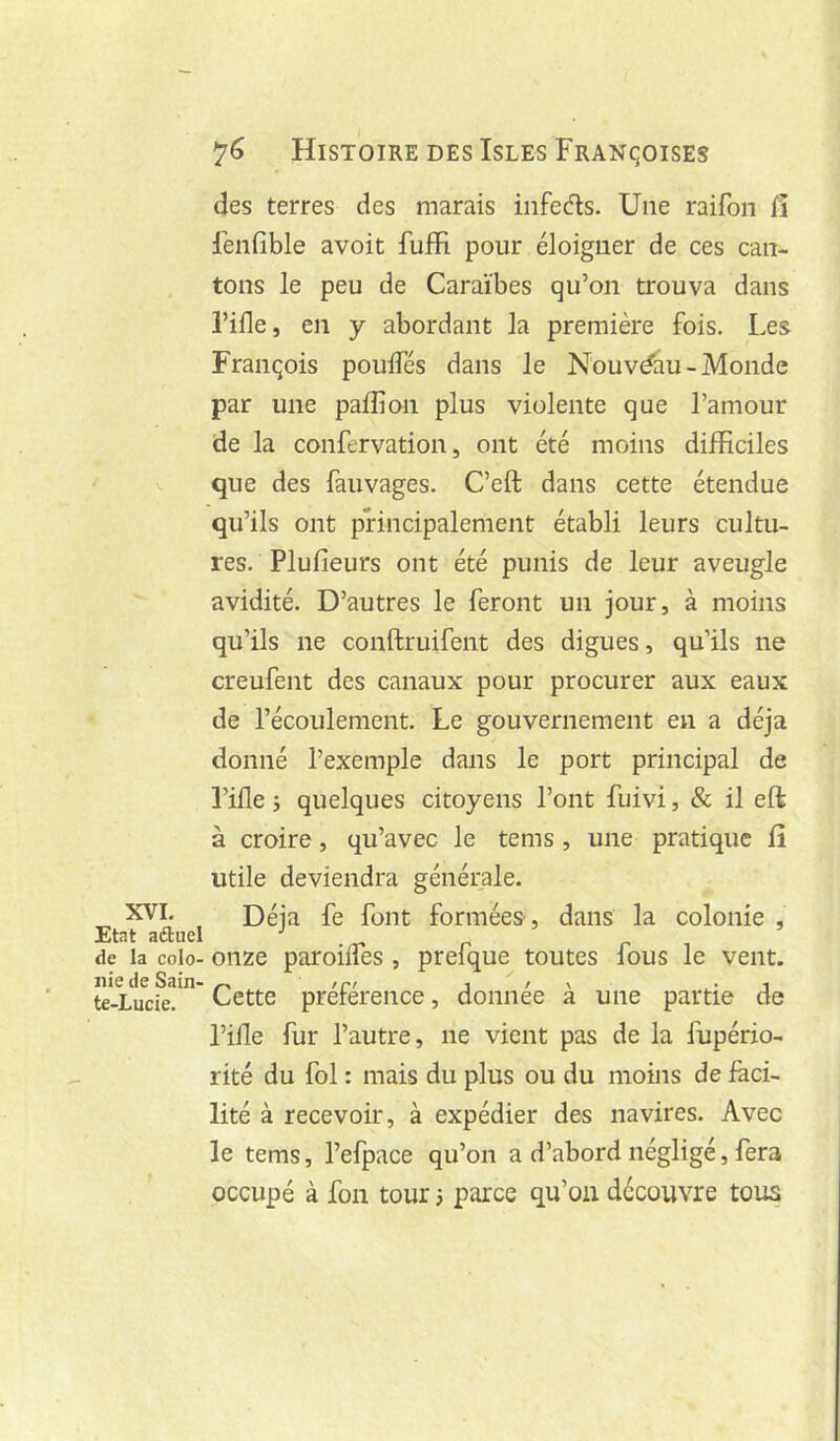 XVI. Etnt aftiiel de la colo- nie de Sain- te-Lucie. 76 Histoire DES IsLES Françoises des terres des marais infeds. Une raifon fî Tenfible avoit fufR pour éloigner de ces can- tons le peu de Caraïbes qu’on trouva dans l’ifle, en y abordant la première fois. Les François pouifés dans le Nouvéau-Monde par une pafîion plus violente que l’amour de la confervation, ont été moins difficiles que des fauvages. C’eft dans cette étendue qu’ils ont principalement établi leurs cultu- res. Plufieurs ont été punis de leur aveugle avidité. D’autres le feront un jour, à moins qu’ils ne conftruifent des digues, qu’ils ne creufent des canaux pour procurer aux eaux de l’écoulement. Le gouvernement en a déjà donné l’exemple dans le port principal de l’ifle ; quelques citoyens l’ont fuivi, & il eft à croire, qu’avec le tems , une pratique fî utile deviendra générale. Déjà fe font formées, dans la colonie , onze paroiffes , prefque toutes fous le vent. Cette préférence, donnée à une partie de Pille fur l’autre, ne vient pas de la fupério- rité du fol : mais du plus ou du moins de faci- lité à recevoir, à expédier des navires. Avec le tems, l’efpace qu’on a d’abord négligé, fera 1