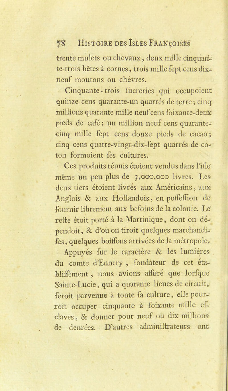 r trente mulets ou chevaux, deux mille cinquaii- te-ti'ois bêtes à cornes, trois mille fept cens dix- neuf moutons ou chèvres. Cinquante - trois fucreries qui occupoient quin2e cens quarante-un quarrés de terre i cinq millions quarante mille neuf cens foixante-deux pieds de café ; un million neuf cens quarante- cinq mille fept cens douze pieds de cacao i cinq cens quatre-vingt-dix-fept quarrés de co- ton formoient fes cultures. Ces produits réunis étoient vendus dans Fifle même un peu plus de 5,000,000 livres. Les deux tiers étoient livrés aux Américains, aux Anglois & aux Hollandois, en polTelîîon de fournir librement aux befoins de la colonie. Le refte étoit porté à la Martinique, dont on dé- pcndoit, & d’oùontiroit quelques marchandi-i fes, quelques boiifons arrivées de la métropole. Appuyés fur le caraélère & les lumières du comte d’Ennery , fondateur de cet éta- bliifement , nous avions alfuré que lorfque Sainte-Lucie, qui a quarante lieues de circuit,- feroit parvenue à toute fa culture, elle pour- roit occuper cinquante à foixante mille ef. claves, & donner pour neuf ou dix millions de denrées. D’autres adminiftrateurs ont