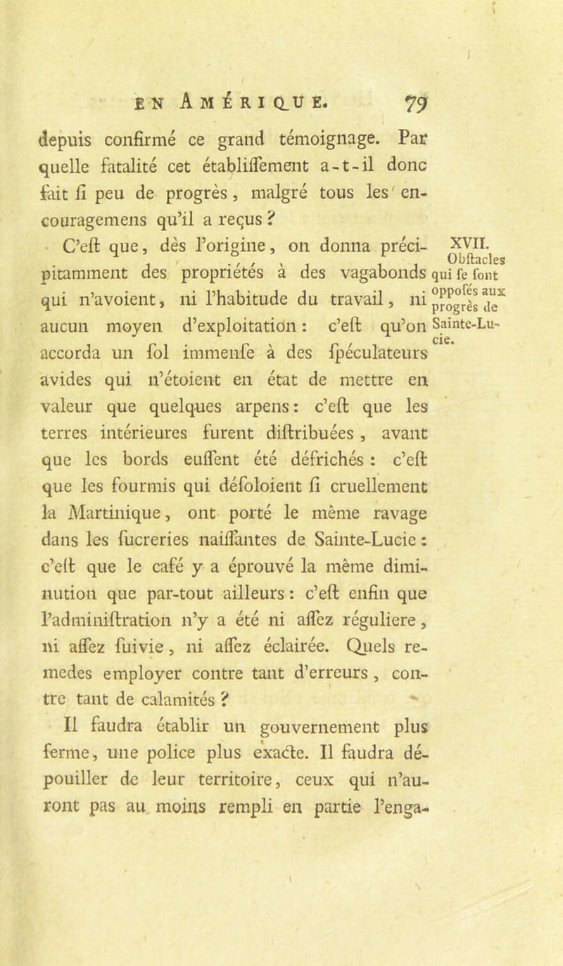 £ N A M É R I Q.U E. ^9 depuis confirmé ce grand témoignage. Pat quelle fatalité cet établiflement a-t-il donc fait fi peu de progrès, malgré tous les ' en- couragemens qu’il a requs ? C’eft que, dès l’origine, on donna préci- pitamment des propriétés à des vagabonds qui n’avoient, ni l’habitude du travail, ni aucun moyen d’exploitation : c’eft qu’on accorda un fol immenfe à des fpéculateurs avides qui n’étoient en état de mettre en valeur que quelques arpens : c’eft que les terres intérieures furent diftribuées, avant que les bords euifent été défrichés : c’eft que les fourmis qui défoloient fi cruellement la Martinique, ont porté le même ravage dans les fucreries naiifantes de Sainte-Lucie : c’eft que le café y a éprouvé la même dimi- nution que par-tout ailleurs : c’eft enfin que l’adminiftration n’y a été ni aifez régulière, ni affez fuivie, ni affez éclairée. Qiiels re- medes employer contre tant d’erreurs, con- tre tant de calamités ? Il faudra établir un gouvernement plus ferme, une police plus exade. Il faudra dé- pouiller de leur territoire, ceux qui n’au- ront pas au. moins rempli en partie l’enga- XVII. Obftacles qui fe fout oppofés aux progrès de Sainte-Lu' de. I