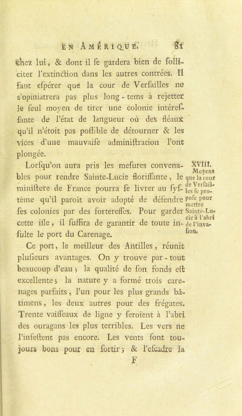 èliez lui, & dont il fe gardera bien de folli- citer J’extindlion dans les autres contrées. Il faut efpérer que la cour de Verfailles ne s’opiniâtrera pas plus long - tems à rejetter le feul moyen de tirer une colonie intéref^ faute de l’état de langueur où des fléaux qu’il n’étoit pas poflible de détourner & les vices d’une mauvaife adminiftration l’ont plongée. Lorfqu’on aura pris les mefures convena- XVÎÎÎ. il 1 O r ' n • rr ^ MoÿenS blés pour rendre Sainte-Lucie florillante , le que la coût minillere de France pourra fe livrer au fyf-lesfe^pro^ tème qu’il paroit avoir adopté de défendre fes colonies par des forterefles. Pour garder Sainte-Lu- cette ifle, il fuffira de garantir de toute in- de l’inva- fuite le port du Carénage:* Ce port, le meilleur des Antilles, réunit plufieurs avantages. On y trouve par - tout beaucoup d’eau j la qualité de fon fonds eft excellente ; la nature y a formé trois caré- nages parfaits, l’un pour les plus grands bâ- timens, les deux autres pour des frégates. Trente vaifleaux de ligne y feroient à l’abri des ouragans les plus terribles. Les vers ne l’infeilent pas encore* Les vents font tou- jours bons pour en fortirj & l’efcadre la F