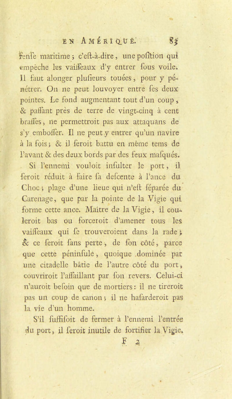 EN AMÉRîatJÈ.’ 8^' Fenfe maritime j c’eft-à-dire, une pofilioii qui empêche les vaiiïeaüx d’y entrer fous voile*. 11 faut alonger plufieurs touées, pour y pé- nétrer. On ne peut louvoyer entre fes deux pointes. Le fond augmentant tant d’un coup , &, palTant près de terre de vingt-cinq à cent brades, ne permettroit pas aux attaquans de s’y emboder* Il ne peut y entrer qu’un navire à la fois 5 & il feroit battu en même tems de l’avant & des deux bords par des feux mafqués. Si l’ennemi vouloir infulter le port, il feroit réduit à faire fa defcente à Tance du Choc ; plage d’une lieue qui n’eft féparée du Carénage, que par la pointe de la Vigie qui forme cette ance* Maître de la Vigie, il cou- leroit bas ou forceroit d’amener tous les vaideaiix qui fe trouveroient dans la rade ; êc ce feroit fans perte, de Ibn côté, parce que cette péninfule, quoique .dominée pair une citadelle bâtie de Tautre côté du port, couvriroit Tadaillant par fon revers. Celui-ci n’auroit befoin que de mortiers: il ne tireroit pas un coup de canon i il ne hafarderoit pas la vie d’un homme. S’il fujffifoit de fermer à l’ennemi l’entrée du port, il feroit inutile de fortifier la Vigie»