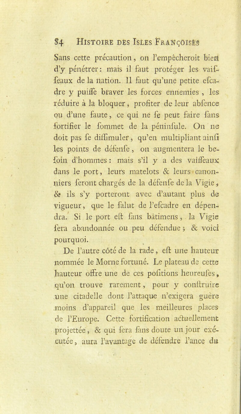 Sans cette précaution, on l’empècheroit bieGt d’y pénétrer: mais il faut protéger les vaif- feaux de la nation. 11 faut qu’une petite efea- dre y puifle braver les forces ennemies , les réduire à la bloquer, profiter de leur abfence ou d’une faute, ce qui ne fe peut faire fans fortifier le fommet de la péiiinfule. On ne doit pas fe difïimuler, qu’en multipliant ainfî les points de défeiife, on augmentera le be- foin d’hommes : mais s’il y a des vaiffeaux dans le port, leurs matelots & leurs canon- niers feront chargés de la défenfe de la Vigie, & ils s’y porteront avec d’autant plus de vigueur, que le falut de l’efcadre en dépen- dra.’ Si le port eh fans bàtimens, la Vigie fera abandonnée ou peu défendue j & voici pourquoi. De l’autre côté de la rade, eft une hauteur nommée le Morne fortuné. Le plateau de cette hauteur offre une de ces pofitions heureufes, qu’on trouve rarement, pour y conilruirc une citadelle dont l’attaque n’exigera guère moins d’appareil que les meilleures places de l’Europe. Cette fortification adluellement projettée, & qui fera fans doute un jour exé- cutée, aura l’avantage de défendre Tance du