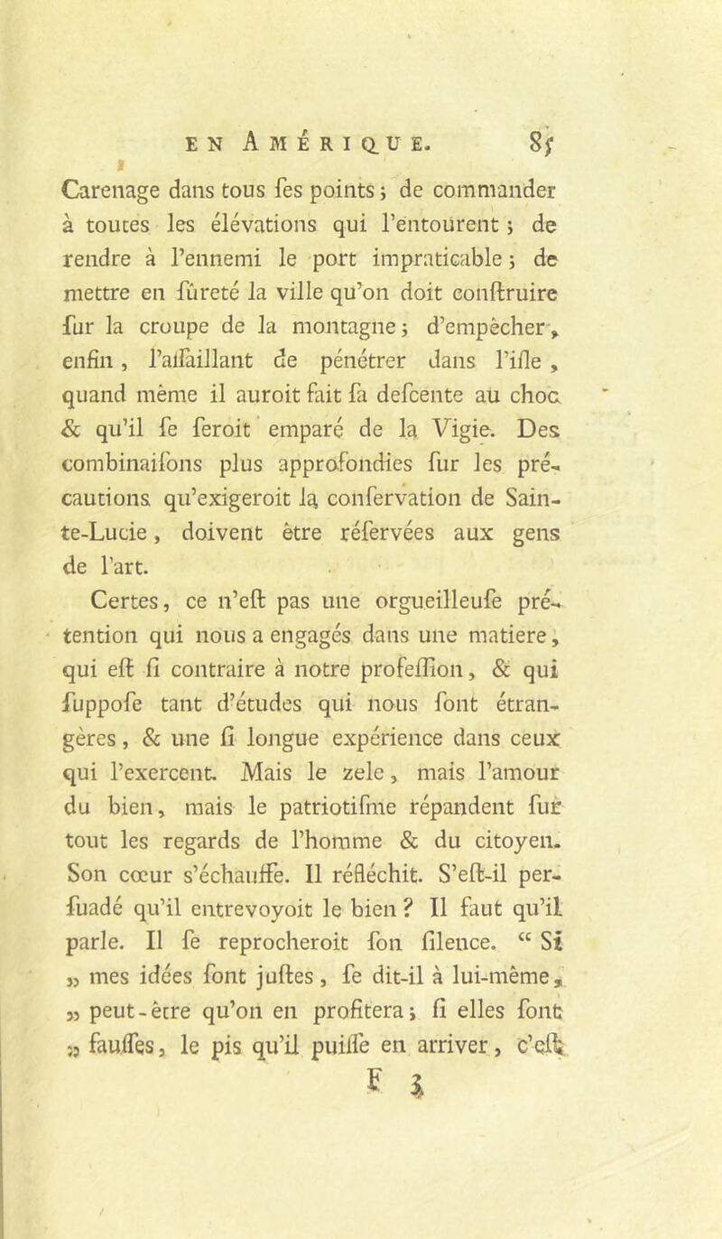 » Carénage dans tous fes points ; de commander à toutes les élévations qui l’éiitoiirent ; de rendre à l’ennemi le port impraticable -, de mettre en fureté la ville qu’on doit conftruire fur la croupe de la montagne j d’empêcher-, enfin, l’alfaillant de pénétrer dans l’ifie , quand même il auroit fait fa defcente au choc & qu’il fe feroit emparé de la Vigie. Des combinaifons plus approfondies fur les pré-, cautions qu’exigeroit la confervation de Sain- te-Lucie , doivent être réfervées aux gens de l’art. Certes, ce n’eft pas une orgueilleufe pré- tention qui nous a engagés dans une matière, qui elf fi contraire à notre profeflion, & qui fuppofe tant d’études qui nous font étran- gères , & une fi longue expérience dans ceux qui l’exercent. Mais le zele, mais l’amour du bien, mais le patriotifme répandent fur tout les regards de l’homme & du citoyen. Son cœur s’échauffe. Il réfléchit. S’eft-il per- fuadé qu’il entrevoyoit le bien ? Il faut qu’il parle. Il fe reprocheroit fon filence. “ St J, mes idées font juftes , fe dit-il à lui-même, JJ peut-ècre qu’on en profiterai fi elles font 55 fauifes, le pis qu’il puilfe en arriver, c’efit F î /