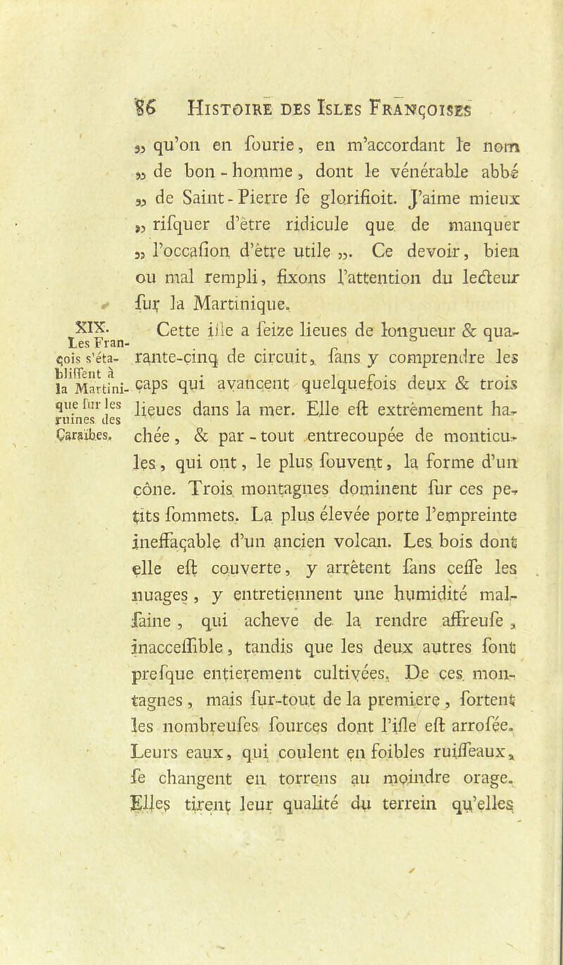 XIX. Les Fran ^ois s’éta- blifTent à la Martini- que fur les ruines des Caraïbes. % Histoire des Isles Françoises 35 qu’on en fourie, en m’accordant le nom 35 de bon - homme , dont le vénérable abbé 35 de Saint - Pierre fe glorifioit. J’aime mieux ,5 rifquer d’ètre ridicule que de manquer 35 l’occafion d’être utile 35. Ce devoir, bien ou mal rempli, fixons l’attention du leéleur fu^' la Martinique. Cette iile a feize lieues de longueur & qua- rante-cinq de circuit 5 fans y comprendre les , caps qui avancent quelquefois deux & trois lieues dans la mer. Elle eft extrêmement ha- chée , & par - tout entrecoupée de monticu- les , qui ont, le plus fouvent, la forme d’un cône. Trois, montagnes dominent fur ces pe- tits fommets. La plus élevée porte l’empreinte inelfaqable d’un ancien volcan. Les bois dont elle eft couverte, y arrêtent fans ceife les nuages , y entretiennent une humidité mal- faine , qui achevé de la. rendre affreufe , inacceffible, tandis que les deux autres font prefque entièrement cultiyées, De ces, mon- tagnes , mais fur-tout de la première , fortent les norabreufes fources dont fifle eft arrofée. Leurs eaux, qui coulent çn foibles ruilfeaux, fe changent en torrens au nioindre orage. Elles tirent leur qualité du terrein qu’elles