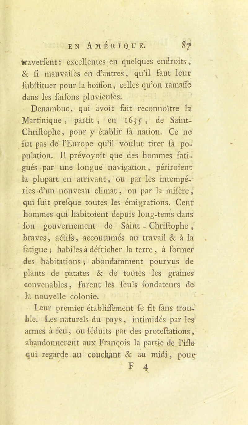 traverfeiit: excellentes en quelques endroits, & fi mauvaifes en d’autres, qu^il faut leur fubftituer pour la boiflbn, celles qu’on ramaffe dans les faifons pluvieufes. Denambuc, qui avoit fait reconnoître la Martinique, partit, en 16^5”, de Saint- Chriftophe, pour y établir fa nation. Ce ne fut pas de l’Europe qu’il voulut tirer fa po- pulation. Il prévoyoit que des hommes fati- gués par une longue navigation, périroienc la plupart en arrivant, ou par les intempé-- ries d’un nouveau climat, ou par la mifere, qui fuit prefque toutes les émigrations. CenC hommes qui habitoient depuis long-tems dans fon gouvernement de Saint - Chriftophe , braves, adifs, accoutumés au travail & à la fatigue i habiles à défricher la terre, à former des habitations ; abondamment pourvus de plants de patates & de toutes les graines convenables, furent les feuls fondateurs de la nouvelle colonie. Leur premier établiifement fe fit lans trou- ble. Les naturels du pays, intimidés par les armes à feu, ou féduits par des proteîlations, abandonnèrent aux François la partie de rifie- qui regarde au coucli^int & au midi, pout^ F 4