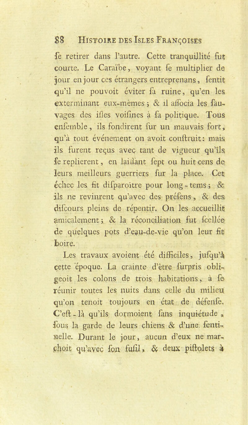 fe retirer dans l’autre. Cette tranquillité fut courte. Le Caraïbe, voyant fe multiplier de pur en jour ces étrangers entreprenans, fentit qu’il ne pouvoir éviter fa ruine, qu’en les exterminant eux-mêmes j & il alTocia les fau- vages des ifles voifines à fa politique. Tous çnfemble, ils fondirent fur un mauvais fort, qu’à tout événement on avoit conftruit: mais ils furent reçus avec tant de vigueur qu’ils fe replièrent, en laiiîànt fept ou huit cens de leurs meilleurs guerriers fur la place. Ceü échec les fît difparoitre pour long-tems; & ils ne revinrent qu’avec des préfens, & des difeours pleins de répentir. On les accueillit amicalement i & la réconciliation fut fcellée de quelques pots d’eau-de-vie qu’on leur fit toire. Les travaux a voient été difficiles, jufqu’à cette ‘époque. La crainte d’être furpris obli-, geoit les colons de trois habitations, à fe réunir toutes les nuits dans celle du milieu qu’on tenoit toujours en état de défenfe, C’eft - là qu’ils dormoient fans inquiétude , fous la garde de leurs chiens & d’une, fenti- nelle. Durant le jour, aucun d’eux ne mar- jehoit qu’avec fou fufilj & deux piftolets à