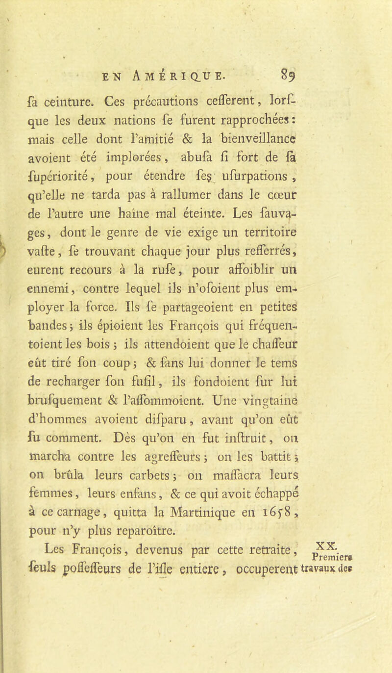 fa ceinture. Ces précautions cefferent, lorf- que les deux nations fe furent rapprochées : mais celle dont l’amitié & la bienveillance avoient été implorées, abufa fi fort de la fupériorité, pour étendre feç; ufurpations , qu’elle ne tarda pas à rallumer dans le cœur de l’autre une haine mal éteinte. Les fauva- ges, dont le genre de vie exige un territoire vafte, fe trouvant chaque jour plus relferrés, eurent recours à la rufe, pour affoiblir un ennemi, contre lequel ils n’ofoient plus em- ployer la force. Ils fe partageoient en petites bandes 5 ils épioient les Franqois qui fréquen- toient les bois ; ils attendoient que le chafleur eût tiré fon coup j & fans lui donner le tems de recharger fon fufil, ils fond oient fur lut brufquement & l’alfommoient. Une vingtaine d’hommes avoient difparu, avant qu’on eût fu comment. Dès qu’on en fut inftruit, on marcha contre les agreffeurs j on les battit * on brûla leurs carbets j on maifacra leurs, femmes, leurs enfans, & ce qui avoit échappé à ce carnage, quitta la Martinique en léfS, pour n’y plus reparoître. Les Franqois, devenus par cette retraite, feuls poffeifeurs de l’ifie entière, occupèrent travaux tiee XX. Premier»