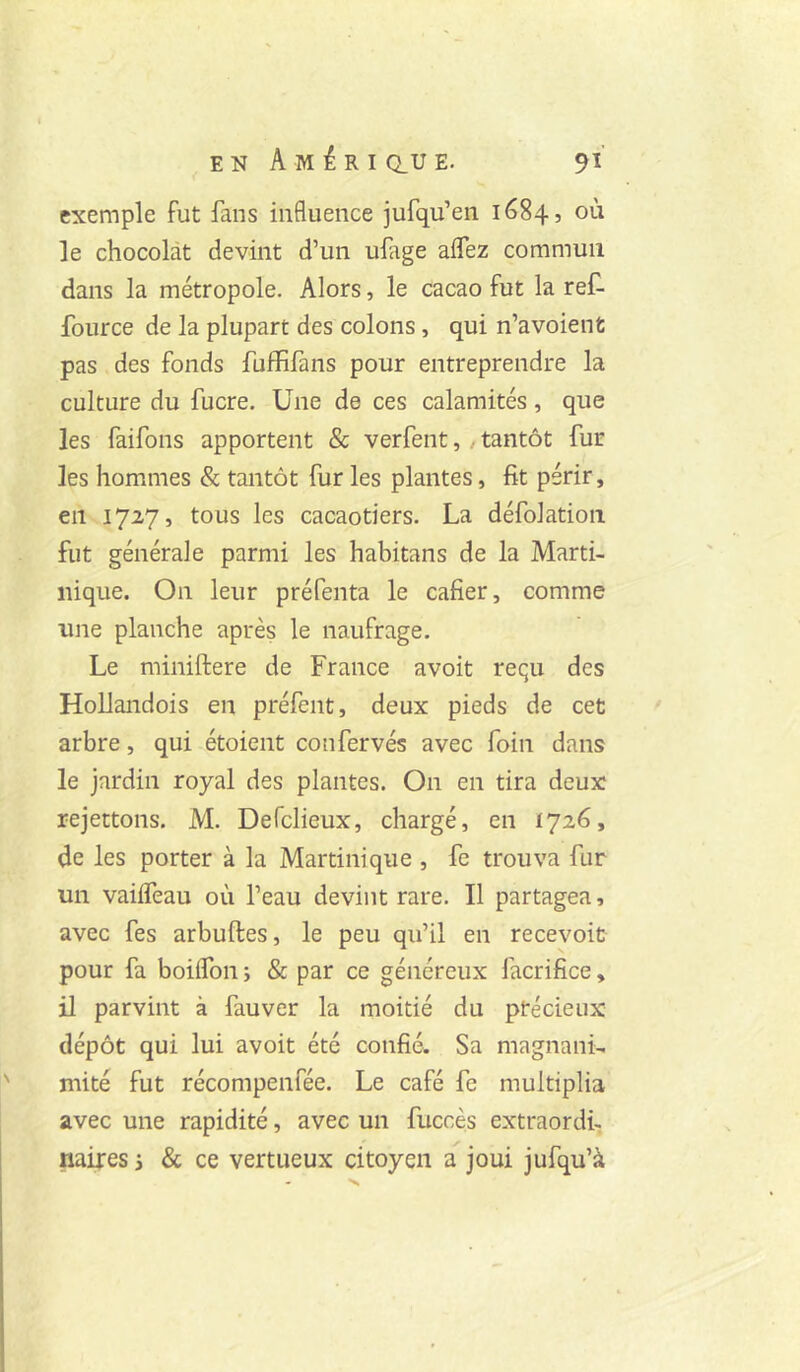 exemple fut fans influence jufqu’en 1684, où le chocolat devint d’un ufage aflez commun dans la métropole. Alors, le cacao fut la reC- fource de la plupart des colons, qui n’avoienfc pas des fonds fuffifans pour entreprendre la culture du fucre. Une de ces calamités, que les faifons apportent & verfent, / tantôt fur les hommes & tantôt fur les plantes, fit périr, en 1727, tous les cacaotiers. La défolatioii fut générale parmi les habitans de la Alarti- nique. On leur préfenta le cafier, comme une planche après le naufrage. Le miniftere de France avoit requ des Hollandois en préfent, deux pieds de cet arbre, qui étoient confervés avec foin dans le jardin royal des plantes. On en tira deux rejettons. AI. Defclieux, chargé, en 1726, de les porter à la Martinique , fe trouva fur un vaiifeau où l’eau devint rare. Il partagea, avec fes arbuftes, le peu qu’il en recevoir pour fa boilfon ; & par ce généreux facrifice, il parvint à fauver la moitié du précieux dépôt qui lui avoit été confié. Sa magnank mité fut récompenfée. Le café fe multiplia avec une rapidité, avec un fuccès extraordi-